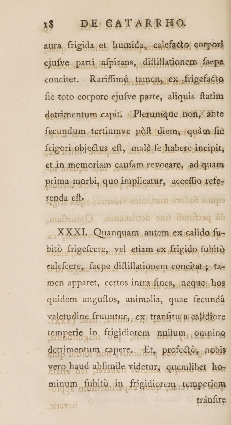 aura frigida- et , iiumida, ca,lef^t)p| corj^i^i ejufve parti afpirans, ^diftil}atipne|n faeg0, concitet. Rariffime ex^^frigefa^ fic toto corpore ejufve parte, aliquis ftatiru detrimentumicapitl 'Plerumque hon^f^te ff^undum tertiurnve p6ft diem^^ quam fid frigori objectus eft, male fe habereJncipir, et in memo|-iam caufam revocare, ad quam prima morbi, quo irnplicatur, acceffio refe? renda eft* t ”iv,. ^ U , •- . r : r i i. v. - ' ' - ' ' * , .XXXL Quanquam autem ex calido, fu- bito frigefcere, vel etiam ex frigido lubitq calefcere,-, faepe cliftillationem cpncitat; ta¬ men apparet, certos intra fines, m^que^hos quidem anguftos, animalia, quae fecunda valetudine fruimtur,, eX; trapfitu^ a papdipre temperie,in frigidiorem nulium| ^ orpuinq detrimemtum capere. Et, pxofedtb, nobia vgp haud a,bCmile videtur, queml|fi^f minum ^fubitQ. ip frigidmxeip ^ t^ruperjeip tranfire