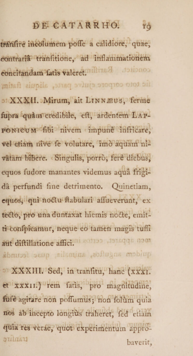 D E- G A-T A R R WOT t^fire ii^^urtiem poflTe a calidiore,-^quae,“ contmrS trkVifitione,' ad' inflanimatiori^ cbncltandam latis valeret.^‘ ai XXXII. jMirum, ait LiNNiEUS, ferrne > fupra‘quiin credibile, cft, ardente^LAP- rONickjM ^fibi Tiivem impune' ibfVicate, attl ^etiam mve fe volutare, imo afqiiatri nl- vitant bJBcre. < SinguHs7 porro, ferd diebus'] equos fudore manantes videmus aqua frigi¬ da perfundi fine detrimento. Quinctiam, cqu0^i*^qui nodlmftabulari affueveruiit,' ex • ^ te<n:o',^pro uhaduntaxat hiemis nodle, emit¬ ti fcanfpkamur, neque eo tamen magis^tufli au^dlftillatione affici. ii .imu ihniu^; ^iiULih -iXXXIII.^Sed, intranfitu, hanc (xxrxi; et XXXII.) rem fatis, 'pro magdltudine, fuf^’agitare non pofTumusV^ohYolum^quia nos ab iheepto longiis tfaheret, Ved^^etiain qiiia’ res^vferde,'^ quot'experimentum appro^ baverit.