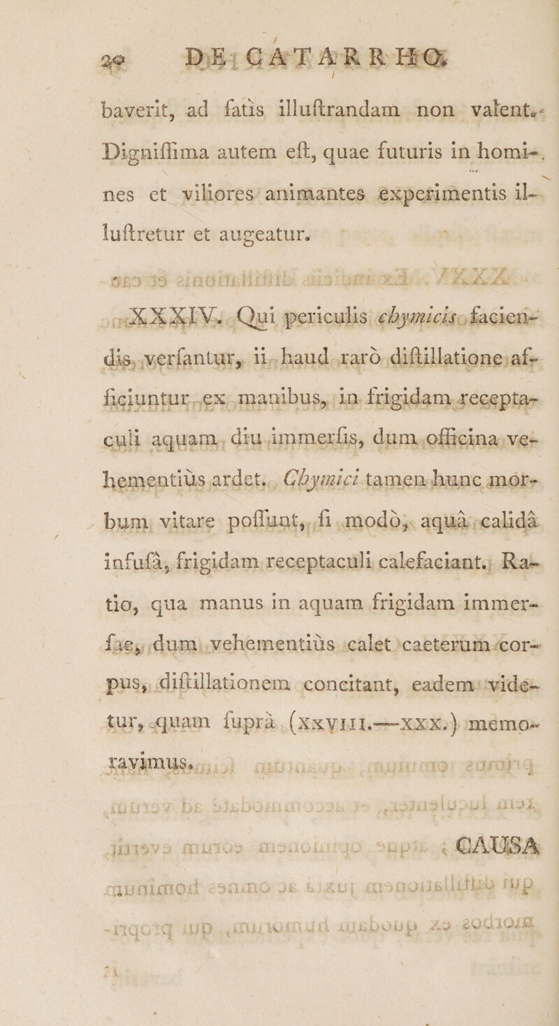 baveritj ad fatis illuftrandam non vaient..- Digniffima autem eft, quae futuris in horni-, nes et viliores animantes experimentis il- luftretur et augeatur. f7.iXXXIV. Qui periculis ehymicis dis-Interfantur, ii haud raro diflillatione^af- ficluntur ex manibus, in frigidam recepta¬ culi aquam diu pmmerfis, dum officina ve- heuientius ardet, Chymici tamen hunc mor¬ bum vitare pofluot, li modo, aqua calida Infufa, frigidam receptaculi calefaciant. Ra¬ tio, qua manus in aquam frigidam immer- fae^ dum vehementius calet caeterum cor¬ pus, diftillatloncm concitant, eadem vide¬ tur, .quam fupra (xxYiii.—XXX.) memo-^ ravimus. s. mu UA- ,1 Vi L.^ j. GAXJSA munirno-d ..ejamo ji> h ‘..Kv[ ,amjiibdiruu -nquiq uip .,i'Cu-j^gdiuiU