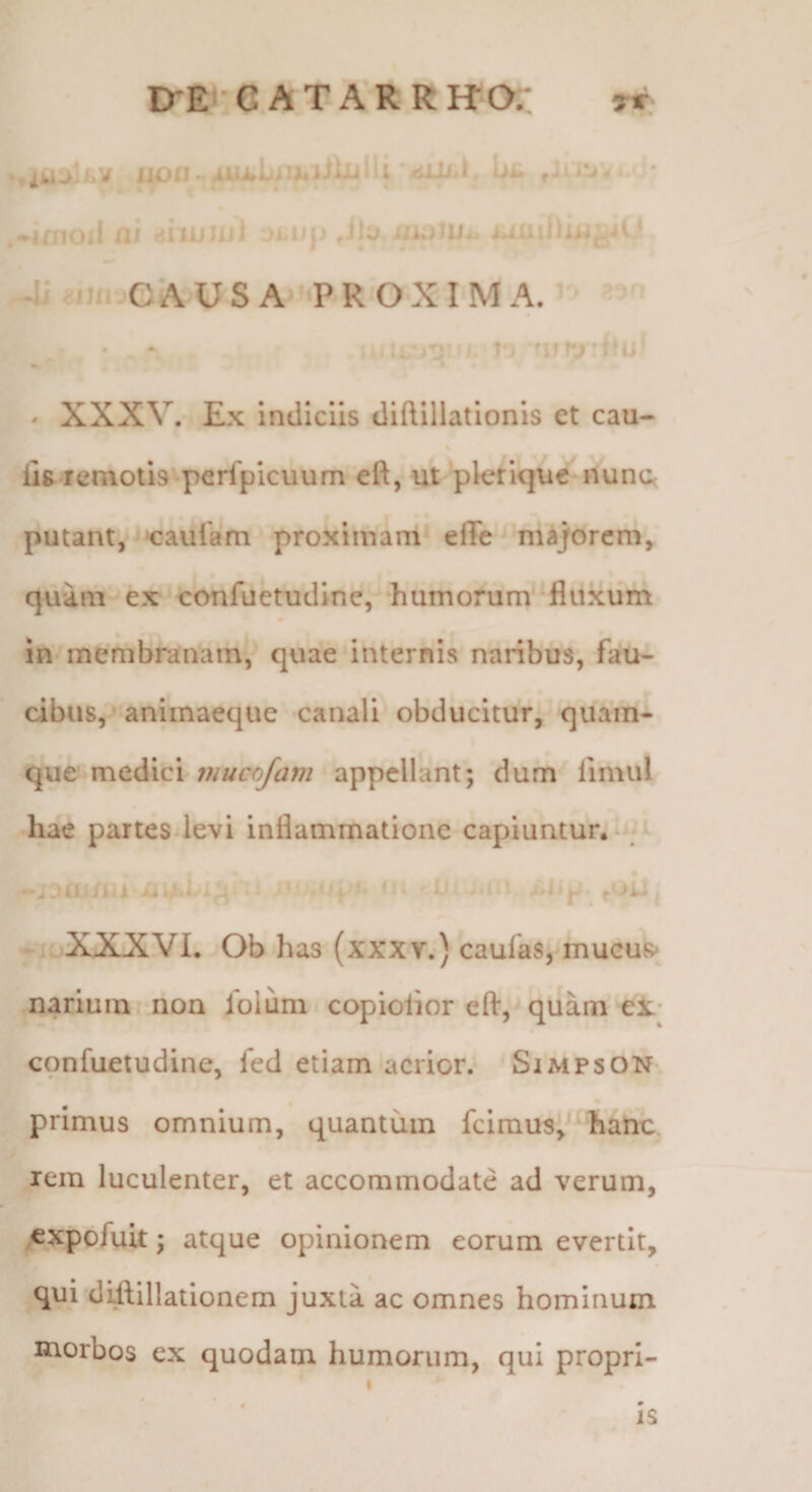 trE^G ATARRHOr: •tiUXi.v iioii eJLi-j,» * .♦irnoil fli 'iiiuiui jiiUp ,ilo Ji <jJ/i C A USA ‘PROXIMA. » • ' XXXV.- Ex Indiciis diftillationis et cau¬ lis lemotis perfpicuum eft, ut plefique nunc< putant,'caulam proximam effe 'majorem, quam ex‘oonfuetudine, ‘humorum*‘fluxum in membranam^ quae internis naribus, fau¬ cibus, animaeque canali obducitur,^ quam¬ que medici mucofam appellant; dum fimul hae partesdevi inflammatione capiuntur.*^- -‘ULLiUi* • Cc m rU ■ ,,ii^ XXXVI. Ob has (xxxv.) caufas, mucus» narium non lolum copiolior eft,'quana el* confuetudine, fed etiam acrior. Simpson primus omnium, quantum fclraus^^ hatic rem luculenter, et accommodate ad verum, cxpbfuit; atque opinionem eorum evertit, qui difllllatlonem juxta ac omnes hominum morbos cx quodam humorum, qui proprl- * 0 * IS