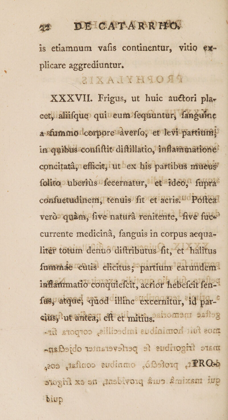 0: is etiamnum vafis continentur, vitio fsg- plicare aggrediuntur. XXXVIL Frigus, ut huic auflori pla^ cet^aaliifque qui eum fequuiituri ian^i^e a ?&amp;mmOiicOrppre-4^ et fevhpaMiuriSp in qtiiifeto^ <:onfiftifdiftillatio, inflalhihatidhe ‘ concitata^ efficit^'ut ex his partibus lUuWs'^ folitoi uberius fecernatur, et-ideo/^ fupi^^ confuetudinem, tenuis fit et aeris; Pbftek * a vero* quamy five natura renhetite, fiv^'fut>-^ currente medicina, fanguis in corpus aequa- liter totum denuo diftributus fit, et halitus fumm^ ^eutiis' elicitu^;' partium earutldem^l in^aihmaftaconqmereit, acrior hebefcit fen-'' at^de| ^Udd illrnc excernitur, ‘ id p^r-^ eiu^^^^ut'-ante3p -iS .rcnqioD eiidini-OioiI eom 9.i?clho'§nl 2iTdir;rr:o .oB^oiq ^iWRChh t)n ac:f^b;v3iq 1;«^ iup C S “ ^ *