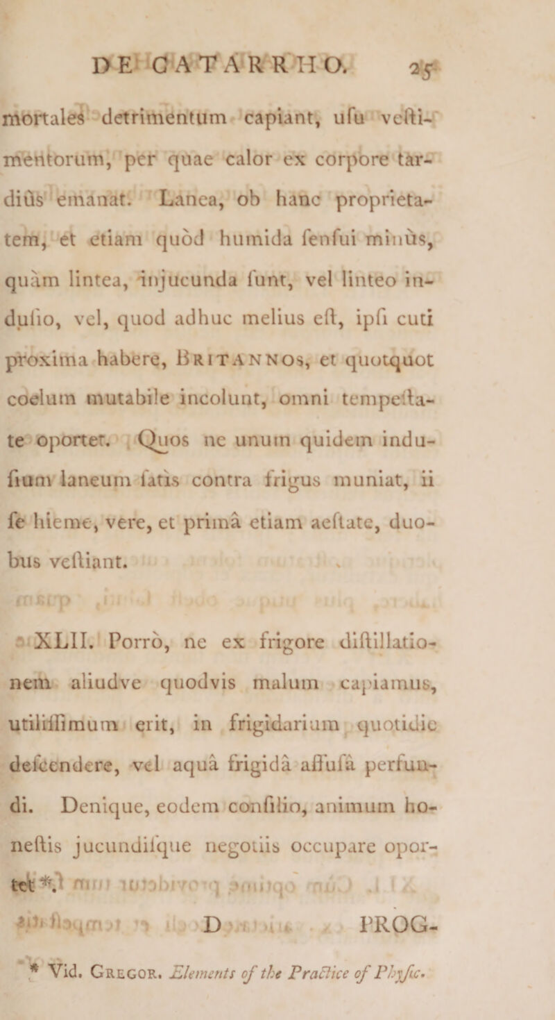 mortalei-^detrimentumf^capiant, ufu vertU; inentorum, ‘per quae calor ex corpore'tar- emanat. Lanea, ob hanc proprieta¬ tem^'et etiam quod humida fenfui minu§, quam lintea, injucunda lunt, vel linteo in- dulio, vel, quod adhuc melius eft, ipfi cuti proxima habere, Britannos, et quotquot coelum mutabile incolunt, omni tempeila- te oportet, { Quos ne unum quidem indu- fium laneum fatis contra frigus muniat, ii fe'hieme, vere, et’prima etiam aeftate, duo¬ bus veliiant. ir -ij' XLlI.l Porro, ne ex frigore diftillatio- nenv^ aliudve quodvis malum capiamus, utillifimiiinj erit, in frigidarium^ quotidie » defeendere, vel aqua frigida aflufa perfun¬ di. Denique, eodem confilio, animum ho-- neftis jucimdilque negotiis occupare opor¬ tet mni i(jiDl)i70^q .3(m)q.) muv/ J I t j Hih • PROG- * vid. Gregor. EUments of the PraEke of Phyfic.