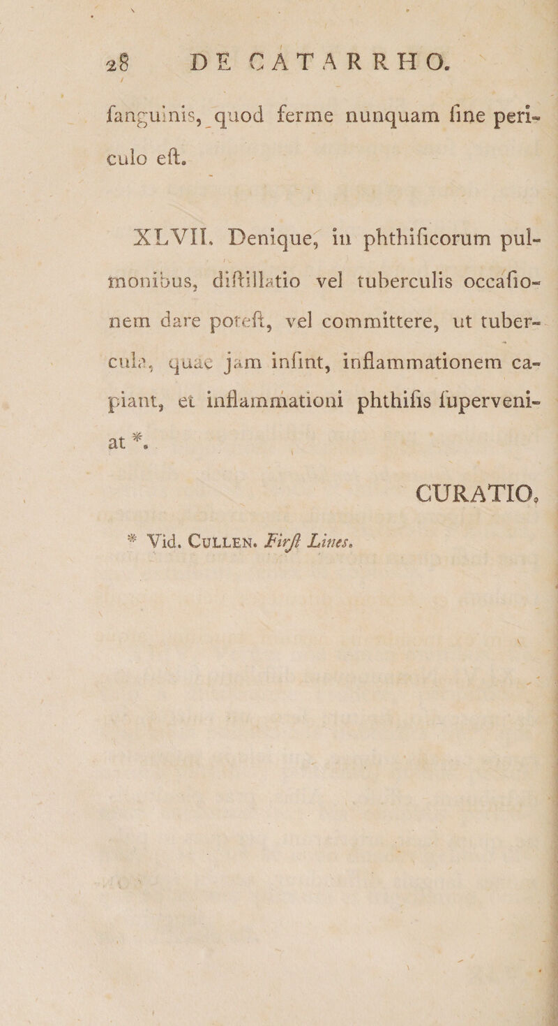 \ » fanguuiis, quod ferme nunquam fine peri-« culo eft» XLVIL Denique, in phthificorum pul- I . monibus, difiillatio vel tuberculis occaTio- nem dare poiefi, vel committere, ut tuber« cula, quae jam infint, inflammationem ca« piant, et inflammationi phthifis fuperveni- at ^ \ CURATIO, ^ Vid. CuLLEN. Lines. K
