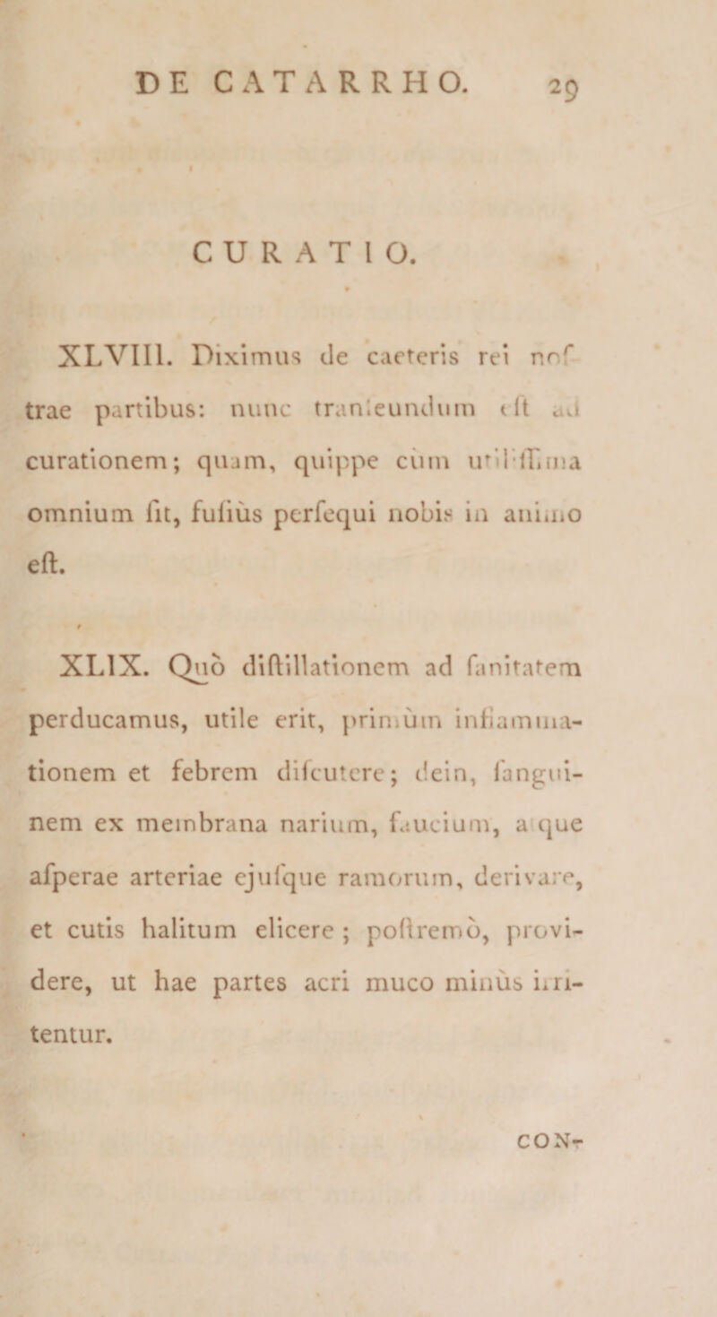 f CURATIO. XLVIll. Diximus cie caeteris rei nnf trae partibus: nuuc tranleuncium t it awi curationem; quam, quippe ciim utir-iLma omnium lit, fufiiis pcrfcqui nobis in annno eft. XLIX. Quo diftillationem ad fanitatem perducamus, utile erit, primum infiamina- tionem et febrem difcutcrc; dein, langui- nem ex membrana narium, faucium, aujue afperae arteriae ejufque ramorum, derivare, et cutis halitum elicere ; poRrerrib, provi¬ dere, ut hae partes acri muco minus irri¬ tentur. CONr
