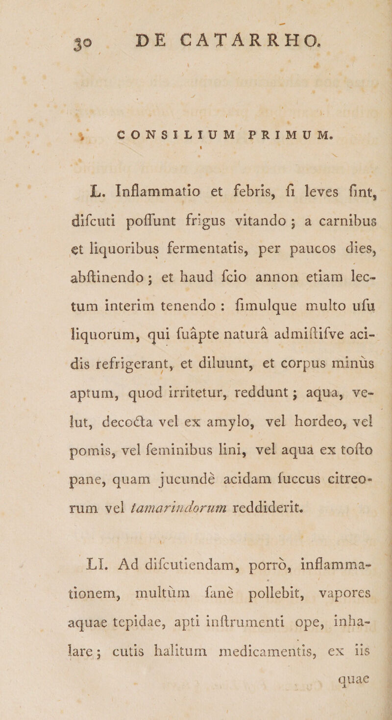 i CONSILIUM PRIMUM. t L. Inflammatio et febris, fi leves fmt, difciui pofliint frigus vitando ; a carnibus et liquoribus fermentatis, per paucos dies, abflinendo; et haud fcio annon etiam lec¬ tum interirn tenendo : fimulque multo ufu liquorum, qui fuapte natura admiftifve aci¬ dis refrigerant, et diluunt, et corpus minus aptum, quod irritetur, reddunt; aqua, ve- lut, decodta vel ex amylo, vel hordeo, vel pomis, vel feminibus lini, vel aqua ex tofto pane, quam jucunde acidam iuccus citreo¬ rum vel tamarindorum reddiderit, t LI. Ad difcutiendam, porro, inflamma- c tionem, multum fane pollebit, vapores aquae tepidae, apti ioftrumenti ope, inha¬ lare ; cutis halitum medicamentis, ex iis quae