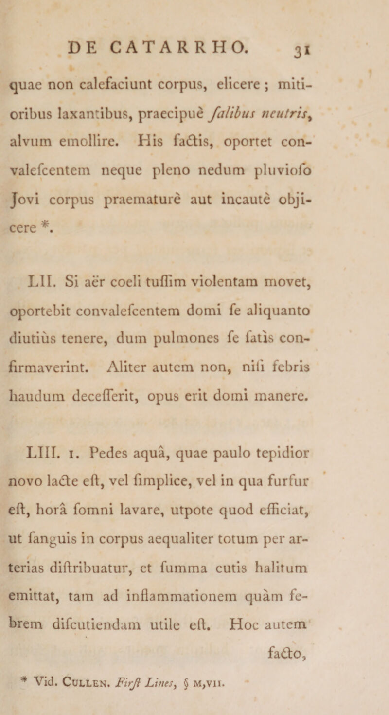 quae non calefaciunt corpus, elicere ; miti¬ oribus laxantibus, praecipue falibus neutris^ alvum emollire. His fadtis, oportet con- valefcentem neque pleno nedum phiviolb Jovi corpus praemature aut incaute obji¬ cere *. LII. Si aer coeli tuflim violentam movet, oportebit convalefcentem domi fe aliquanto diutius tenere, dum pulmones fe latis con¬ firmaverint. Aliter autem non, nili febris hauduin deceflerit, opus erit domi manere. LIII. I. Pedes aqua, quae paulo tepidior novo ladte eft, vel fimplice, vel in qua furfur eft, hora fomni lavare, utpote quod efficiat, ut fanguis in corpus aequaliter totum per ar- / terias diftribuatur, et fumma cutis halitum emittat, tam ad inflammationem quam fe¬ brem difcutiendam utile eft. Hoc autem' faito, ^ Vid. CuLLEN. Firjl Lines, § M,vii. I