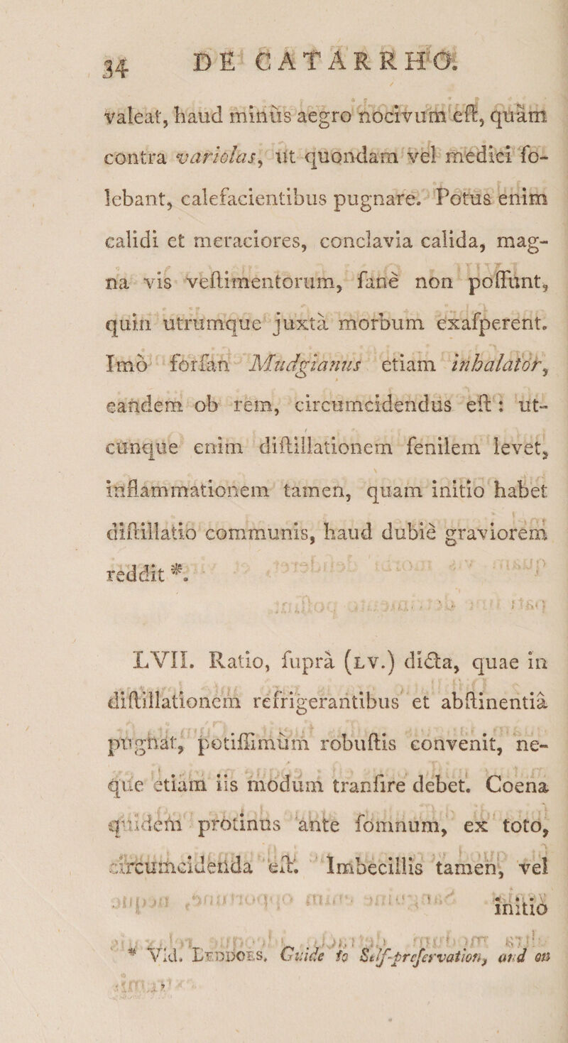 Valeat, haud minus aegro nocivum^efli, quam contra variolas^' WX. quondam vel medici fo- lebant, calefacientibus pugnare. Potus enim calidi et meraciores, conclavia calida, mag¬ na vis veflimentorum, fane non polTunt, quin utrumque juxta morbum exafperent. > Imo forfan Mudgianus etiam inhalator^ eandem ob rem, circumcidendus eft : ut- t cunque enim diftillationem fenilem levet, inflammationem tamen, quam initio habet diflillatio communis, haud dubie graviorem reddit “ ’ d LVn. Ratio, fupra (lv.) didta, quae In diflillationehi refrigerantibus et abflinentia M -f : ptTghat, potiffimum robuftis convenit, ne- que etiam iis ihodum tranfire debet. Coena qnldetii protinus 'ante fomnum, ex toto, tlrcumcideiida efl:'. 'Imbecillis tamen, 'vel i f n i' J ^ ' r mitio ■>! •; ‘■'U V^kL Gi:ide to Stlf-prcfervatwn^ (tnd on