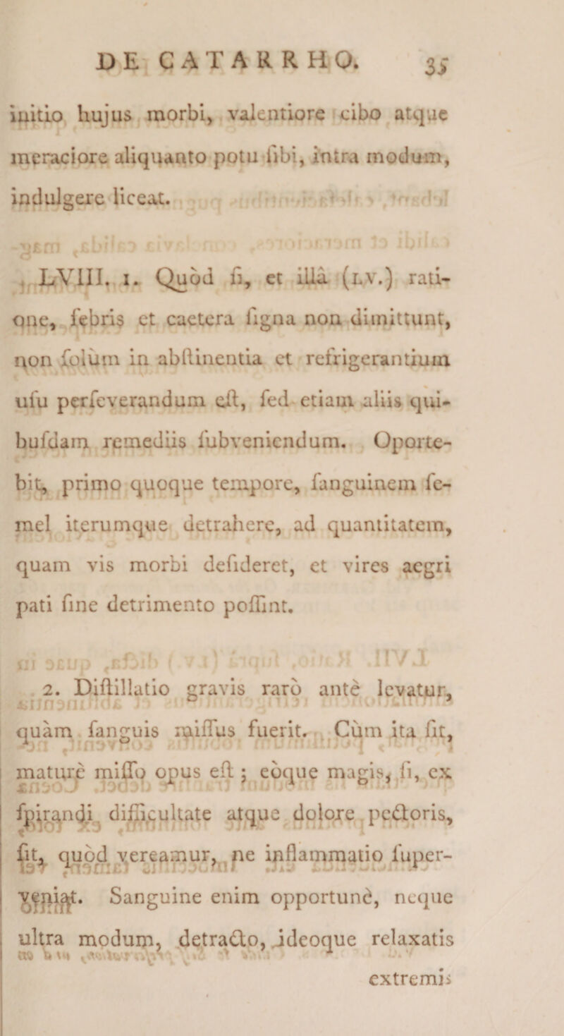 DE^ C AT A R R HO. 3> iuitijQ hujus, morbi,,yalentiorc cibo ^ atque meraciora aliquanto potutlibi, intra modum, indulgere liceat. , - 4 -jjsrn »f fT^rn * * j> il i I. Quod fi, ct iUi (ly.) rati- qne, febri$ et euetera ligna non dimittunt, a qon fclum in abftinentia ct refrigerantium ufu perfeverandum eil, fed^ etiam aliis qid- hufdanx remediis fubveniendum, Oporte- bit^ primo quoque tempore, fanguinem fe- mei itej^umquei detrahere, ad quantitatem, quam vis morbi defideret, et vires aegri pati fine detrimento poffint. i:i D£Lfp ' V ''’qid /m»' >f .11V.T .2. Diftillatlo gravis raro ante levatur, quam. fanguis mlffus fueritr rv Cum ita Iit, n j M J mature miflq opus efl:: ebque magis^Ti, cx LCiuo j ;r ‘ it'i3 'liu j *a: c ^ ^ Sanguine enim opportuni, neque ultra modum, dqtratto, jdeoque relaxatis W) y;»’ '' v**.i K ^ extremis