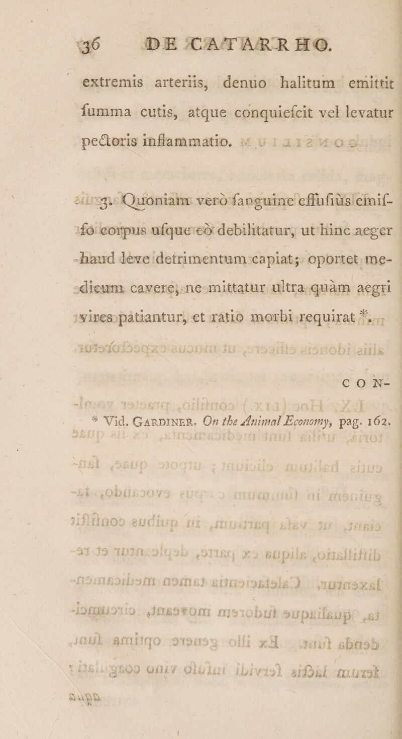 136 © E C A TAr RH O. extremis arteriis^ denuo halitum erriittit fumma cutis, atque cdnquiefcit vel levatur pedoris inflammatio. . . • : v € Qixbniam vero fariguine efFufius emif- .fo eoiq)us ufque et) debilitatur, ut hinc aeger haud leve detrimentum capiat; oportet me- ..dieuiB cavere, ne-mittatur ultra quam aegri 'vires patiantur, et ratio morbi requiratur - i, .V.) -i . .i'.- - . V . . ^ c O N- ^ Yid. Gardiner. Onthe AnimalEconomy^ pag. 162* -i:Ki Of ■. JiflfbiO cutb n ;■! n- (■ my* i ^ , u. -K i N ■hsiki-rf -i nri.. hut'3uuiAlt..ii . . «niltfjO ,)iii ir 'i a