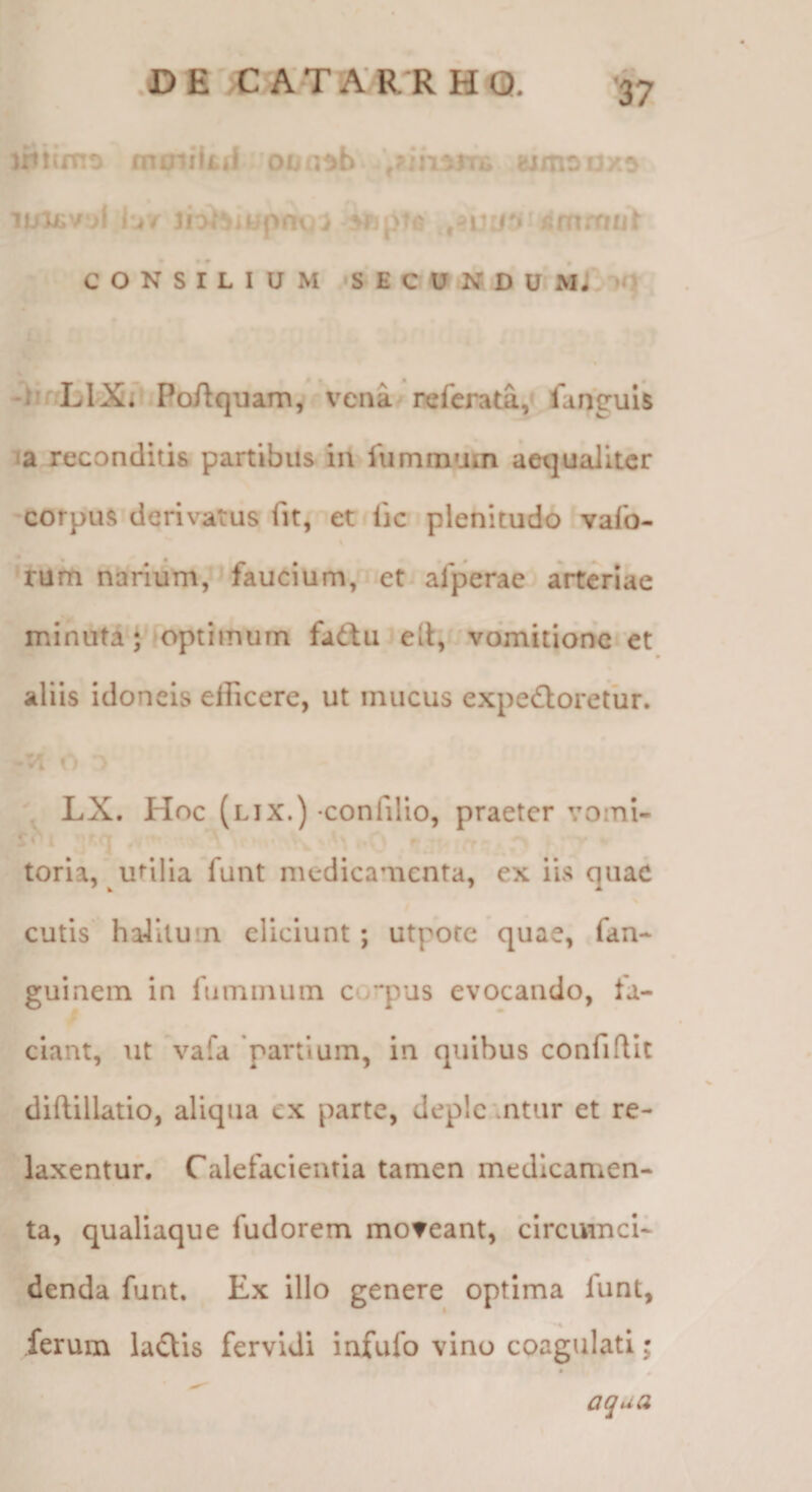 'rttimo moiilitj oun^b wmoux^ CONSILIUM 'SECUNDU, M j*. l(} -)! LlXi- PoAquam, vena refcrata,» fanguU ia reconditis partibus in luminum aequaliter corpus derivatus fit, er iic plenitudo vafo- rum narium, faucium, et alperae arteriae minuta J^ ioptimurn fa6tu iell, vomitione et aliis idoneis efficere, ut mucus expectoretur. VI <1 . ' LX. Hoc (lix.) confillo, praeter vomi- ^ ' ' '» r -r. rr ' toria, utilia funt medicamenta, ex iis quae cutis halitum eliciunt; utpote quae, fan- guinem in fummuin corpus evocando, la¬ ciant, ut vafa 'partium, in quibus confidit didillatio, aliqua ex parte, depletntur et re¬ laxentur. Calefacientia tamen medicamen¬ ta, qualiaque fudorem moveant, circumci¬ denda funt. Ex Illo genere optima funt, ferum laQis fervidi infufo vino coagulati; aqua