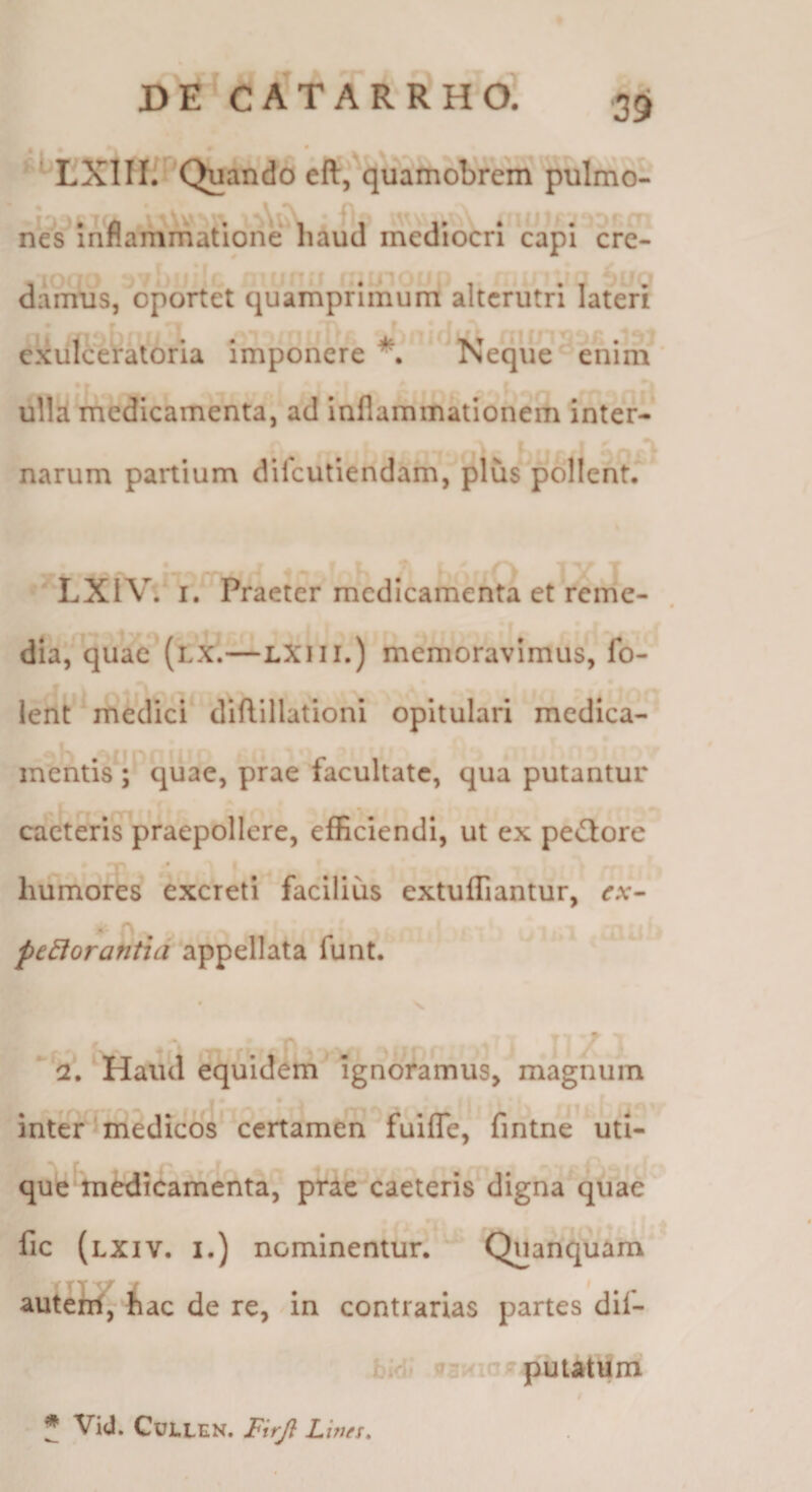■39 EXlII.'^’Quando eft, quamobrem pulmo- ■* ^ nes inflammatione haud mediocri capi cre¬ damus, oportet quamprimum alterutri laien exulceratoria imponere Neque' enim ulla medicamenta, ad inflammationem inter¬ ii narum partium difeutiendam, plus pollent, LXIV. I. Praeter medicamenta et reme- dia, quae (lx.—LXiii.) memoravimus, fo- lent medici diftlllationi opitulari medica¬ mentis ; quae, prae facultate, qua putantur caeteris praepollere, efficiendi, ut ex peGore r • humores excreti facilius extuffiantur, cx- pejorantia appellata funt. • N. ' ^/Haud equidern ignoramus, magnum inter'medicos certamen fuiflTe, fintne utl- qut*medicamenta, prae caeteris digna quae fic (lxiv. i.) nominentur. Quanquam auteW, !iac de re, in contrarias partes dif- ? i, puutuni ^ Vid. CULLEN. Firjl L itjfs.