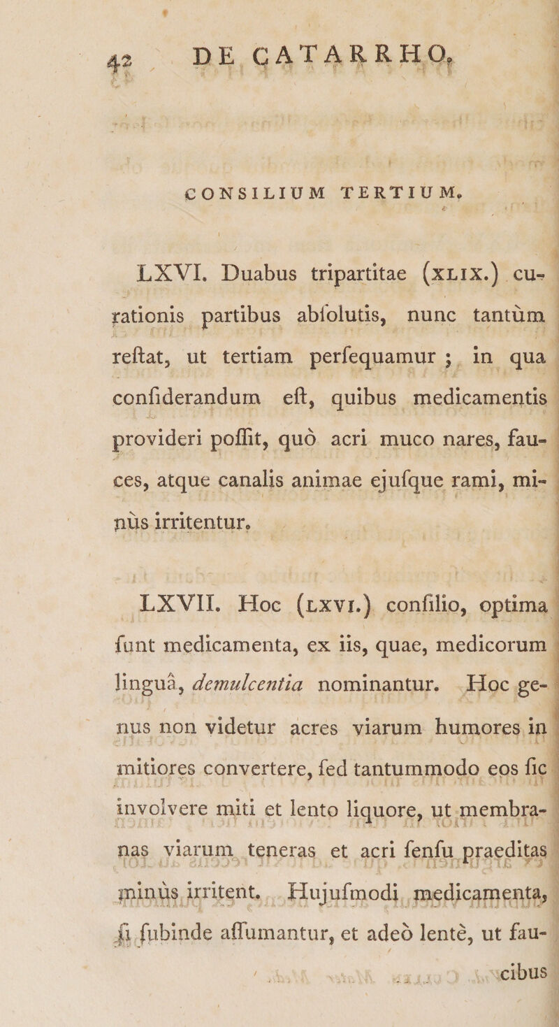 4^ CONSILIUM TERTIUM. t. J LXVI. Duabus tripartitae (xLix.) cu^ rationis partibus ablblutis, nunc tantum reftat, ut tertiam perfequamur ; in qua confiderandum eft, quibus medicamentis provideri poffit, quo acri muco nares, fau- ces, atque canalis animae ejufque rami, mi¬ nus irritentur» LXVII. Hoc (lxvi.) confilio, optima funt medicamenta, ex iis, quae, medicorum lingua, demulcentia nominantur. Hoc ge- i rius non videtur acres viarum humores in mitiores convertere, fed tantummodo eos fic involvere miti et lento liquore, ut membra¬ nas viarum teneras et acri fenfu praeditas minus irritent. Hujufmodi medicamenta, ,fi fubinde affumantur, et adeo lente, ut fau¬ cibus • >• a.