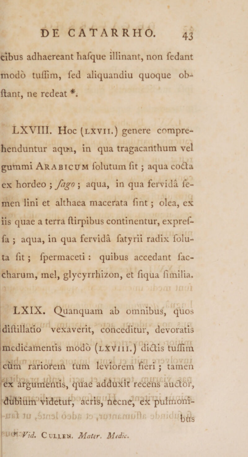 cibus adhaereant hafque illinant, non fedant modo tuflim, fed aliquandiu quoque ob- * ftant, ne redeat *. LXVIli. Hoc (lxvii.) genere compre¬ henduntur aqi>a, In qua tragacanthum vel gummi Arabicum Iblutum fit; aqua coda ex hordeo ; fago ; aqua, in qua fervida fe¬ men lini et althaea macerata fint ; olea, ex iis quae a terra ftirpibus continentur, expref- fa ; aqua, in qua fervida fatyrii radix folu- ta fit; fpermaceti : quibus accedant fac- charum, inel, glycyrrhizon, et fiqua fimilia. j ^ 1 LXIX. Quanquam ab omnibus, quos idiftillatio vexaverit, conceditur, devoratis Imedicamentis modo (lxvih.) ^dictis tufllin cuni rariofein tuih leviorem fieri; tamen ^cx argutxitbtis,‘quad addujilt recens^kucior, ! dtibiliitfvidetuf!,' deris, ^i!i6cne,'^^i^ 'plilftioiil- 'XJfil 1u Ojbh i‘ ,i£jinimnjnr» d CULLEN. MaUr, Medie,