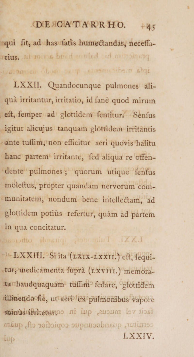 ^45 qui fit, ad has fatis humedlandas, neceffa- I rius. I • i’! » < 'i LXXII. Quandocunque pulmones ali¬ qua irritantur, irritatio, id fane quod mirum eft, femper ad glottidem fentitur. Senfus igitur alicujus tanquam glottidem irritantis ante tuflim,'non efficitur acri quovis halitu hanc partem irritante, fed aliqua re offen¬ dente pulmones; quorum utique fenfus moleftus, propter quandam nervorum com¬ munitatem, nondum bene intelledtam,' ad glottidem potius refertur, quam ad partem in qua concitatur. LXXIII. Si ita (lxix-lxxii.) eft, fequi- -tur* medicamenta fupra (lxvih.)^memora- # • tanhaudquaquam tuffim-* fedare, ^glottidem dUmendo fie, ut^acri^^fe^piilmonibus i^a^orc -«limis itritetmrp^ hv uaiil miiLfp Jb aoftoiqoa onpinj^obn^up iiip LXXIV.
