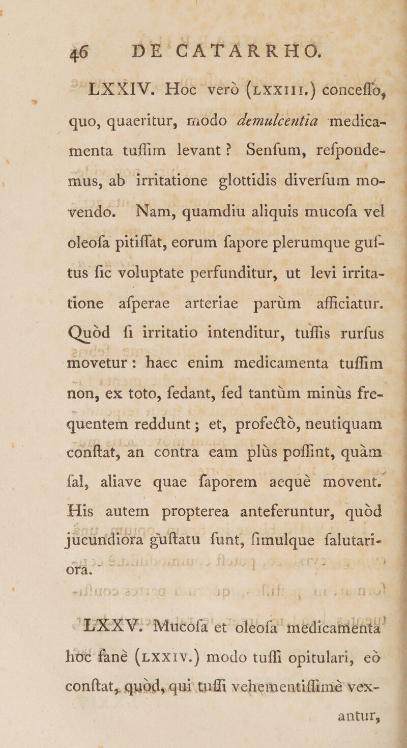 LXXIV. Hoc vero (lxxiii,) conceflb^ quo, quaeritur, modo demulcentia medica¬ menta tuflim levant ? Senfum, refporide- mus, ab irritatione glottidis diverfum mo¬ vendo. Nam, quamdiu aliquis mucofa vel oleofa pitiffat, eorum fapore plerumque guf- tus fic voluptate perfunditur, ut levi irrita¬ tione afperae arteriae parum afficiatur. Quod fi irritatio intenditur, tuffis rurfus movetur: haec enim medicamenta tuffim non, ex toto, fedant, fed tantum minus fre¬ quentem reddunt; et, profecto, neutiquam conflat, an contra eam plus poffint, quam fal, aliave quae faporem aeque movent. I His autem propterea anteferuntur, quod jucundiora guflatu funt, fimulque falutari- ora. ” XXV. Mucofa et oleofa' medicafhenta hoc fane (lxxiv.) modo tuffi opitulari, eo conflat,, qnbdi qui tuffi vehementiffime vex¬ antur,