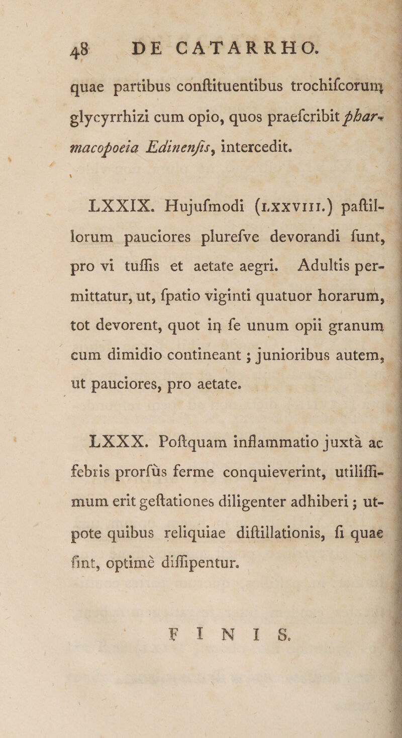 quae partibus conftituentibus trochifcoruiq glycyrrhizi cum opio, quos praefcribit phar^^ macopoeia Edinenjts^ intercedit. LXXIX. Hujufmodi (lxxviii.) paftil- Iorum pauciores plurefve devorandi funt, pro vi tuffis et aetate aegri. Adultis per¬ mittatur, ut, fpatio viginti quatuor horarum, i tot devorent, quot iq fe unum opii granum cum dimidio contineant; junioribus autem, ut pauciores, pro aetate, LXXX. Poftquam inflammatio juxta ac febris prorfus ferme conquieverint, utilifli- mum erit gellationes diligenter adhiberi; ut- pote quibus reliquiae diflillationis, fi quae fmt, optime diflipentur. FINIS,