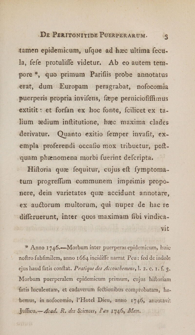 tamen epidemicum, ufque ad haec ultima feciu la, fefe protulifle videtur. Ab eo autem tem¬ pore *, quo primum Parifiis probe annotatus erat, dum Europam peragrabat, nofocomia puerperis propria invifens, faepe perniciofiffirnus extitit: et forfan ex hoc fonte, fcilicet ex ta¬ lium aedium inflitutione, haec maxima clades derivatur. Quanto exitio femper invafit, ex¬ empla proferendi occalio mox tribuetur, polt- quam phaenomena morbi fuerint deferipta. Hiftoria quae fcquitur, cujus eil fjmptoma- tum progreflum communem imprimis propo¬ nere, dein varietates quae accidunt annotare, ex audlorum multorum, qui nuper de hac re difleruerunt, inter quos maximam fibi vindica¬ vit ^ Anno 1746.—“Morbum inter puerperas epidemicum, huiq noftro fubfimilem, anno i664mcidiffe narrat Peu: fed de indole ejus haud fatis conflat, Pratique des AccQuchemens^ 1. 2. c. i. f. 3, Morbum puerperalem epidemicum primum, cujus hiftoriam fatis luculentam, et cadaverum fedlionibus comprobatam, ha¬ bemus, in nofocomio, PPIotel Dieu, anno 1746, annotavit JulTieu,—Acad, R, des Sciences^ Pan ^746, Mem.