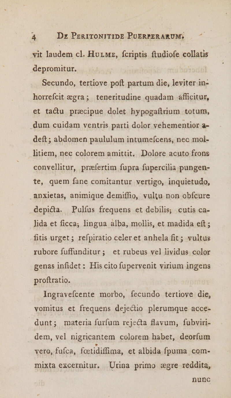 vit laudem cL Hulme, fcriptis ftudiofe collatis depromitur. Secundo, tertiove poft partum die, leviter in- horrefcit aegra; teneritudine quadam afficitur, et tadlu praecipue dolet hypogaflrium totum, dum cuidam ventris parti dolor vehementior a- deft; abdomen paululum intumefcens, nec mol¬ litiem, nec colorem amittit. Dolore acuto frons convellitur, praefertim fupra fupercilia pungen¬ te, quem fane comitantur vertigo, inquietudo, ^ anxietas, animique demiffio, vultu non obfcure depida. Pulfus frequens et debilisj cutis ca¬ lida et ficca*, lingua alba, mollis, et madida eft; litis urget; refpiratio celer et anhela fit; vultus rubore fuffunditur; et rubeus vel lividus color genas infidet: His cito fupervenit virium ingens proftratio. Ingravefcente morbo, fecundo tertiove die, vomitus et frequens dejedio plerumque acce¬ dunt ; materia furfum reje6ta flavum, fubviri- dem, vel nigricantem colorem habet, deorfuin vero, fufca, foetidiffima, et albida fpuma com¬ mixta excernitur. Urina primo aegre reddita, nunc