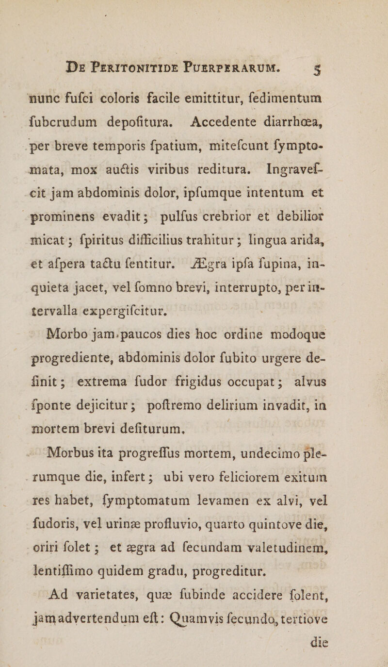 nunc fufci coloris facile emittitur, fedimentuin fubcrudum depolitura. Accedente diarrhoea, per breve temporis fpatium, mitefcunt fympto- mata, mox auiftis viribus reditura. Ingravef- cit jam abdominis dolor, ipfumque intentum et prominens evadit; pulfus crebrior et debilior micat; fpiritus difficilius trahitur; lingua arida, et afpera ta£lu fentitur. ^gra ipfa fupina, in¬ quieta jacet, vel fomno brevi, interrupto, per in¬ tervalla expergifcitur. Morbo jam.paucos dies hoc ordine modoque progrediente, abdominis dolor fubito urgere de¬ finit ; extrema fudor frigidus occupat; alvus fponte dejicitur; poftremo delirium invadit, in mortem brevi deliturum. Morbus ita progreflus mortem, undecimo ple¬ rumque die, infert; ubi vero feliciorem exitum / res habet, fymptomatum levamen ex alvi, vel fudoris, vel urinae profluvio, quarto quintove die, oriri folet; et ^gra ad fecundam valetudinem, lentiffimo quidem gradu, progreditur. Ad varietates, quae fubinde accidere folent, janiiadvertendum eft: Quamvis fecunda, tertiove die