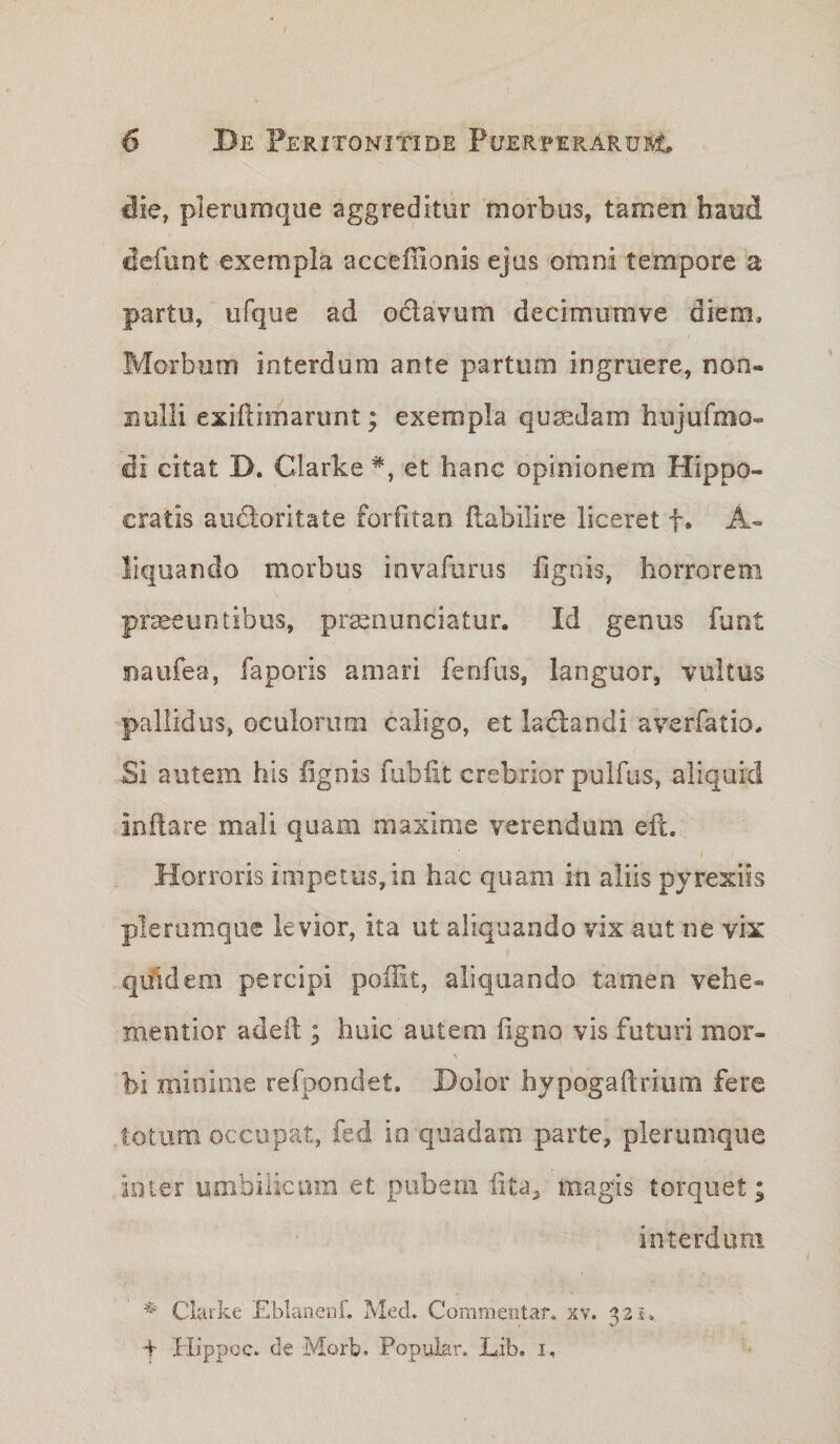 die, plerumque aggreditur morbus, tamen haud dcfunt exempla acceffionis ejus omni tempore a partu, ufque ad odlavum decimumve diem. Morbum interdum ante partum ingruere, non¬ nulli exidimarunt; exempla quaedam hiijufmo- di citat D. Clarke et hanc opinionem Hippo¬ cratis au6loritate forfitan flabilire liceret f. A- liquando morbus invafurus lignis, horrorem praeeuntibus, prasnunciatur. Id genus funt naufea, faporis amari fenfus, languor, vultus pallidus, oculorum caligo, et lactandi averfatio. Si autem his lignis fubfit crebrior pulfus, aliquid inftare mali quam maxime verendum ell. Horroris impetus, in hac quam in aliis pjrexiis plerumque levior, ita ut aliquando vix aut ne vix quidem percipi poHit, aliquando tamen vehe- mentior adeil; huic autem ligno vis futuri mor- bi minime refpondet. Dolor hypogaftrium fere totum occupat, fed io quadam parte, plerumque ioier umbilicum et pubem lita, magis torquet; interdum Clarke .Eblanenf, Med. Commentar, xv. ^2i-., T IlippQC, de Morb. Popular* Lib, i.