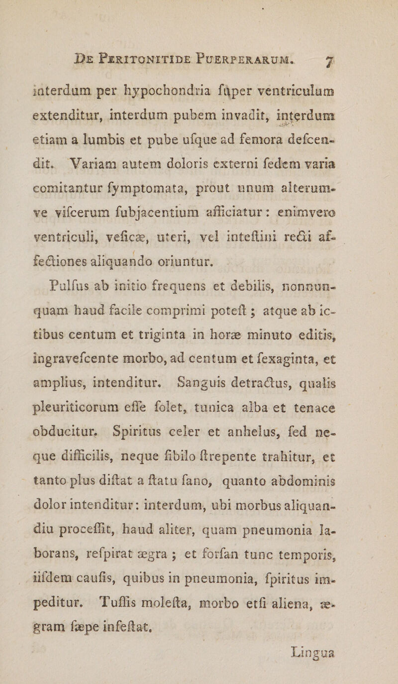 iQterdum per hypochondria faper veotriculutB extenditur, interdum pubem invadit, interduin etiam a lumbis et pube ufque ad femora defcen» dit. Variam autem doloris externi fedem varia comitantur fymptomata, prout unum alterum- ve vifcerum fubjacentium afficiatur: enimvero ventriculi, veiiese, uteri, vel inteilini redii af- fedliones aliquando oriuntur. Pulfus ab initio frequens et debilis, iionoim- quam haud facile comprimi poteil; atque ab ic¬ tibus centum et triginta in horae minuto editis^ ingravefeente morbo, ad centum et fexaginta, et amplius, intenditur. Sanguis detradlus, qualis pleuriticorum elTe folet, tunica alba et tenace obducitur. Spiritus celer et anhelus, fed ne¬ que difficilis, neque iibilo (Irepente trahitur, et tanto plus diilat a flatu fano, quanto abdominis dolor intenditur: interdum, ubi morbus aliquan- diu procellit, haud aliter, quam pneumonia la¬ borans, refpirat aegra ; et forfan tunc temporis, iifdem caufis, quibus in pneumonia, fpiritus im¬ peditur. Tuffis molefta, morbo etfi aliena, gram fepe infedat. lingua