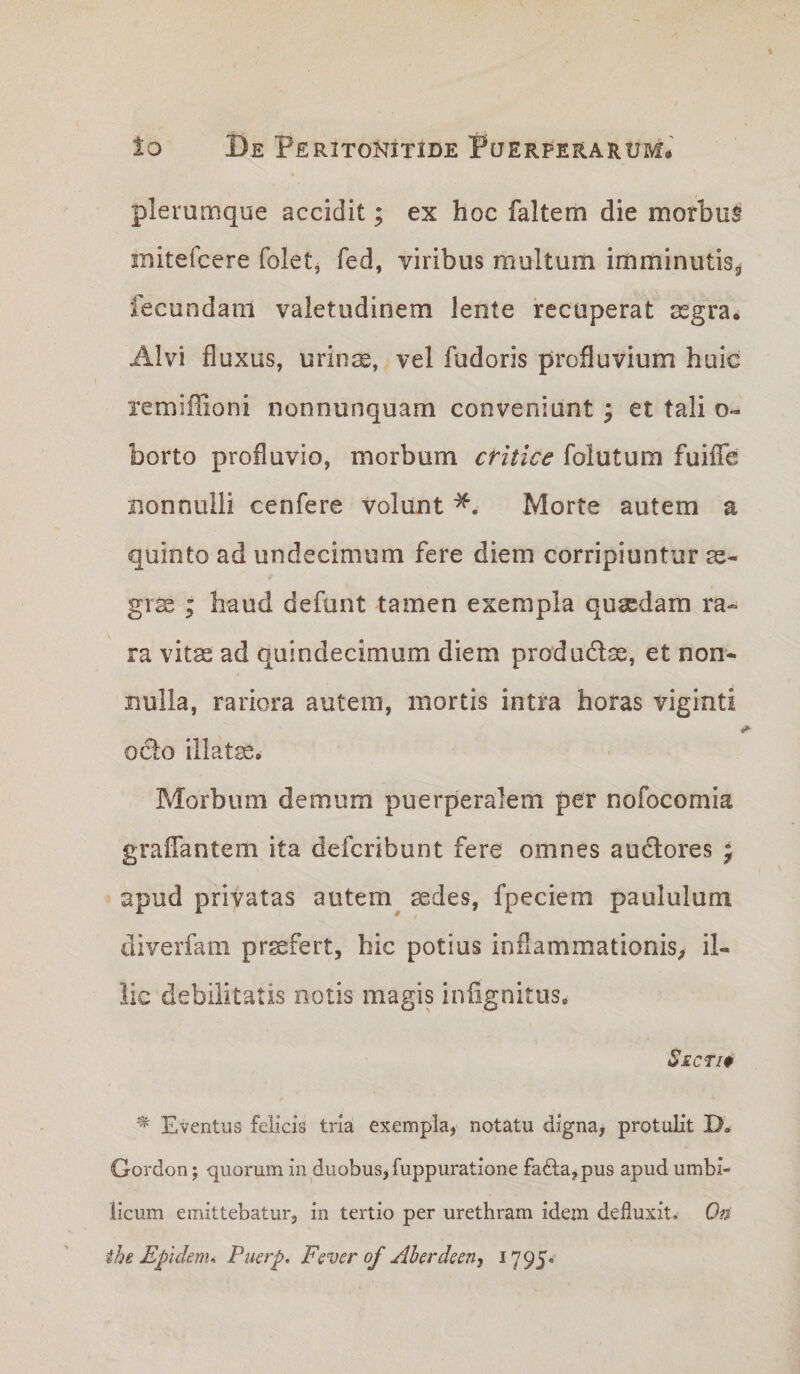 plerumque accidit; ex hoc faltem die morbus mitefcere foletj fed, viribus multum imminutis^ fecundam valetudinem lente recuperat asgra* Alvi fluxus, urims, vel fudoris profluvium huic remiffioni nonnunquam conveniunt; et tali o« borto profluvio, morbum critice folutum fuiflTe nonnulli cenfere volunt Morte autem a quinto ad undecimum fere diem corripiuntur ae¬ grae ; haud defunt tamen exempla quaedam ra¬ ra vitas ad quindecimum diem produdse, et non¬ nulla, rariora autem, mortis intra horas viginti i odo illatae. Morbum demum puerperalem per nofocomia graflantem ita defcribunt fere omnes audores ^ apud privatas autem^ aedes, fpeciem paululum diverfam profert, hic potius inflammationis^ il¬ lic debilitatis notis magis infignitus. Secti0 Eventus felicis tria exempla, notatu digna, protulit D. Gordon; quorum in duobus, fuppuratione fa6la,pus apud umbi¬ licum emittebatur, in tertio per urethram idem defluxit. Ofi ihe Epidenu Puerp, Fever of jihcrdeen, 1795.