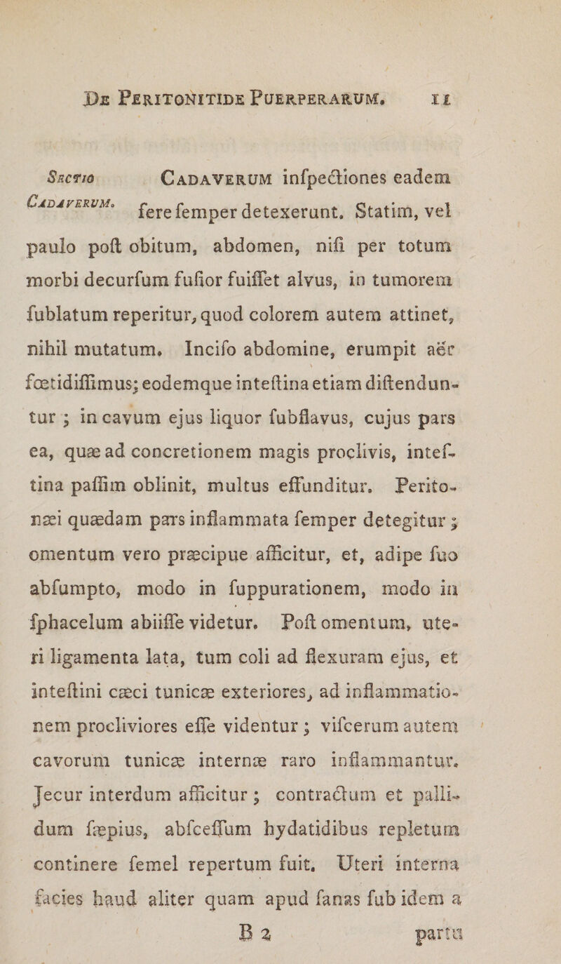 Sectio Cadaverum infpediones eadem Cjdjferum. fere femper detexerunt. Statim, vel paulo poft: obitum, abdomen, nili per totum inorbi decurfum fufior fuiffet alvus, in tumoreni fublatum reperitui%quod colorem autem attinet, nihil mutatum, Incifo abdomine, erumpit aec fcetidiffimus; eodemque intedina etiam diftendun- tur ; in cavum ejus liquor fubfiavus, cujus pars ea, qu^ ad concretionem magis proclivis, intef- tina paffim oblinit, multus effunditur. Perito» nsei quadam pars inflammata femper detegitur ; omentum vero praecipue afficitur, et, adipe fuo abfumpto, modo in fuppurationem, modo iu fphacelum abiiffe videtur. Poft omentum, ute» ri ligamenta lata, tum coli ad flexuram ejus, et inteftini caeci tunicae exteriores^ ad inflammatio» nem procliviores effe videntur ; vifcerum autem cavorum tunicae internae raro inflammantur. Jecur interdum afficitur ; contracftuni et palli» dum faepius, abfceffum hjdatidibus repletum continere femel repertum fuit. Uteri interna facies haud aliter quam apud fanas fub idem a B z partu
