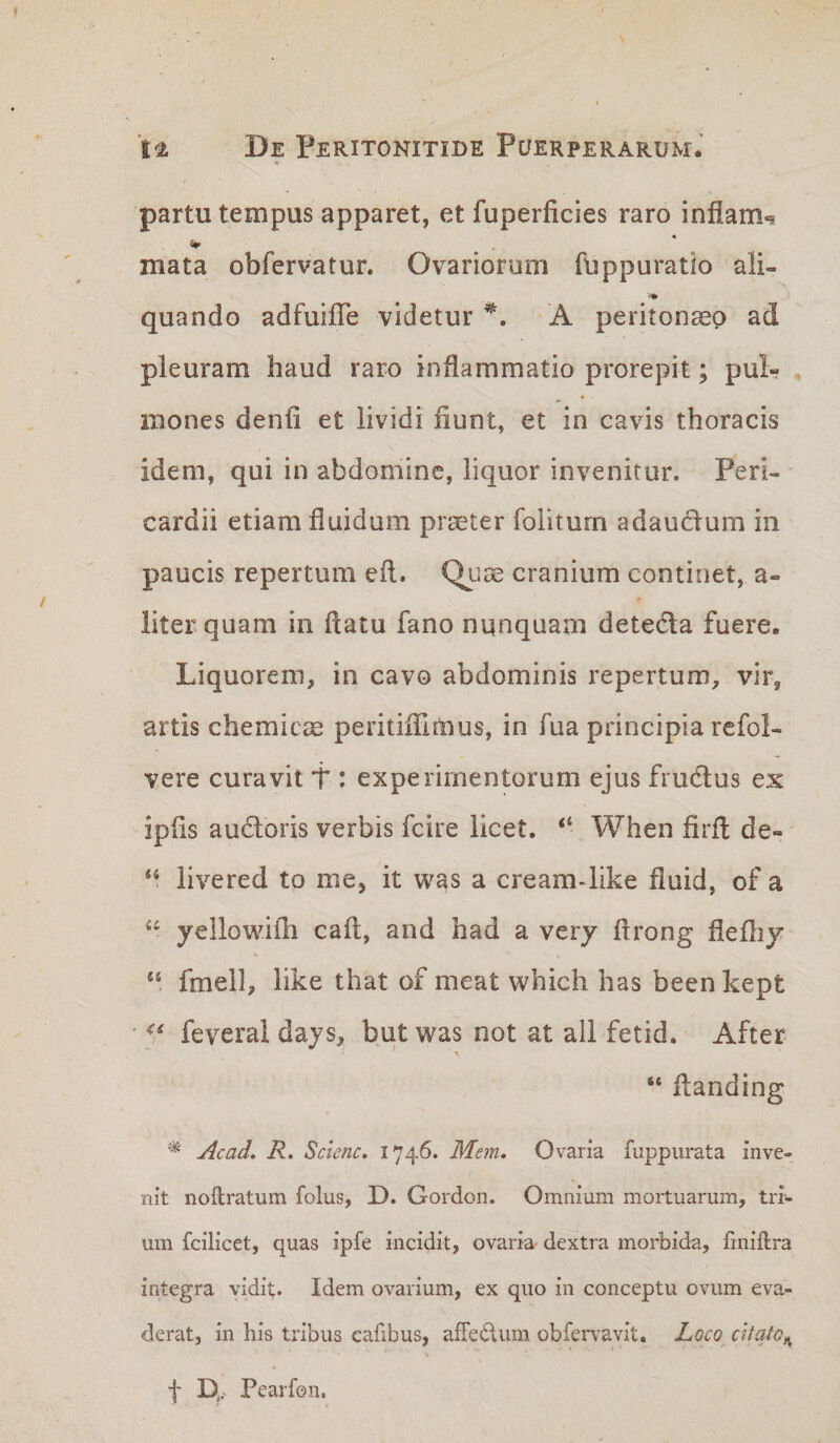 *r partu tempus apparet, et fuperficies raro infiam^ mata obfervatur. Ovariorum fuppuratio ali- quando adfuifle videtur A peritoncep ad pleuram haud raro inflammatio prorepit; pul- , mones denfi et lividi fiunt, et in cavis thoracis idem, qui in abdomine, liquor invenitur. Peri¬ cardii etiam fluidum praster folitum adaud:um in paucis repertum efl. Qj-iae cranium continet, a- liter quam in flatu fano nunquam detedla fuere. Liquorem, in cavo abdominis repertum, vir, artis chemiem peritifllmus, in fua principia rcfol- vere curavit T : experimentorum ejus fru6lus ex ipfls auctoris verbis fcire licet. “ When firfl de- livered to me, it was a cream-like fluid, of a yellowifh cafl, and had a very flrong flefliy “ fmell, like that of meat which has been kept &lt;&lt; feverai days, but was not at ali fetid. After “ flanding ^ Acad» R. Sclenc, 1746. Metn. Ovaria fuppurata inve¬ nit noftratum folus, D. Gordon. Omnium mortuarum, tri¬ um fcilicet, quas ipfe incidit, ovaria dextra morbida, finiftra integra yidii;. Idem ovarium, ex quo in conceptu ovum eva- derat, in his tribus cafibus, afFediim obfervavit. Loco citato^ f D,, Pearfen.