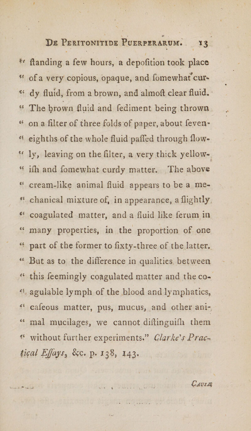 ftanding a few hours, a depofitlon took place of a very copious, opaque, and fomewbat cur- dy fluid, from a brown, and almoH ciear fiuid, • The brown fluid and fediment being thrown “ on a filter of three folds of paper, about fevea- eighths of the whole fluid pafled through flow- ly, leaving on the filter, a very thick yeilow-, *• iih and fomewhat curdy matter. The above “ cream-like animal fluid appears to be a me- chanical mixture of, in appearance, a llightly, ‘‘ coagulated matter, and a fluid like ferum iii “ many properties, in the proportion of one “ part of the former to fixty-three of the latter, “ But as to the diflerence in qualities betweea this feemingly coagulated matter and theco- agulable lymph of the blood and lymphaties, cafeous matter, pus, mucus, and other anx- mal mucilages, we cannot diflinguifli thera without further experiments*” Clarke^s Prac-^ fical EJfays^ &amp;c, p» 138, 143. i-A. \JL