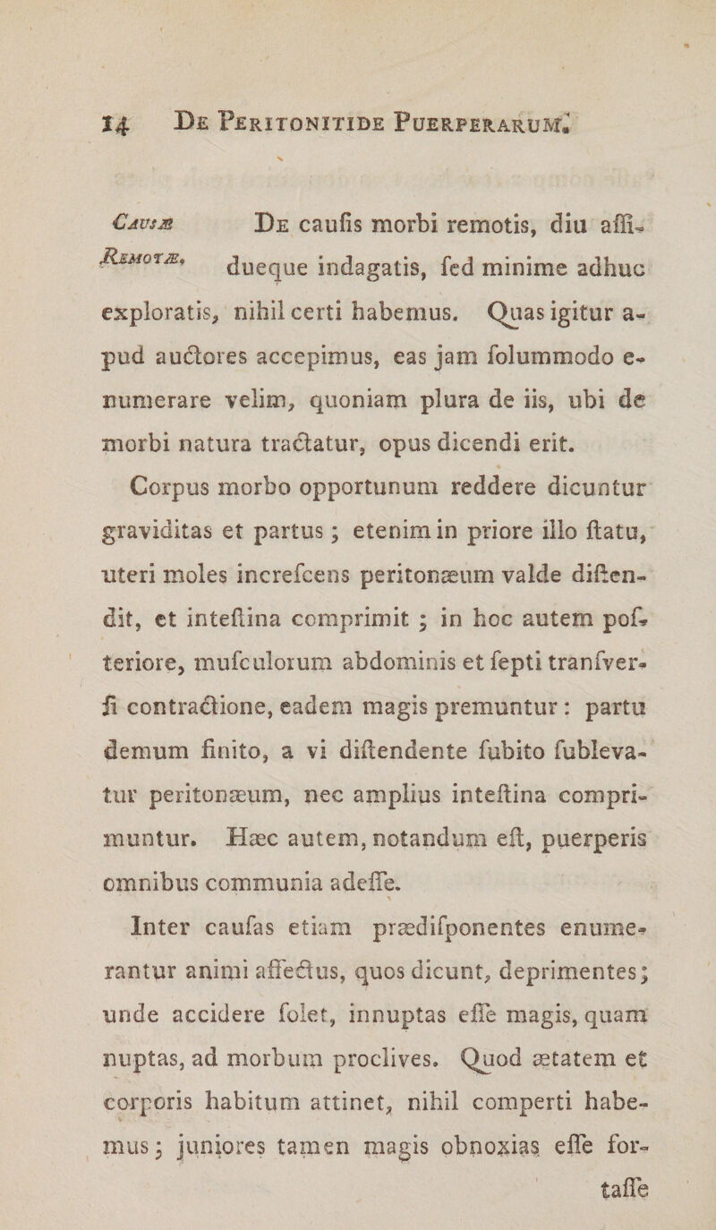 Cjusjs De caufis morbi remotis, diu affi^ JRj:MorMt Jueque indagatis, fcd minime adhuc s exploratis^ nihil certi habemus. Quas igitur a- pud a udiores accepimus, eas jam folummodo numerare velim^ quoniam plura de iis, ubi de morbi natura tractatur, opus dicendi erit. Corpus morbo opportunum reddere dicuntur graviditas et partus; etenim in priore illo flatu, uteri moles increfcens peritonaeum valde diflcn- dit, ct inteflina comprimit ; in hoc autem pof.» ’ teriore, mufcalorum abdominis et fepti tranfver- ii contractione, eadem magis premuntur: partu demum finito, a vi diilendente fubito fubleva- tur peritonaeum, nec amplips inteflina compri¬ muntur. Haec autem, notandum efl, puerperis omnibus communia adcffe. Inter caufas etiam praedifponentes enume¬ rantur animi affedus, quos dicunt^ deprimentes; unde accidere folet, innuptas eife magis, quam nuptas, ad morbum proclives. Quod ^tatem et corporis habitum attinet, nihil comperti habe¬ mus; juniores tamen magis obnoisias effe for- taffe