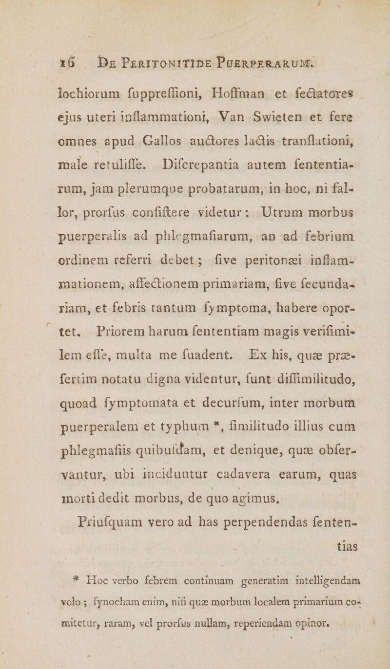 lochiorum fuppreflioni, Hoffman et feclatores ejus uteri inflammationi, Van Swiclen et fere omnes apud Gallos audores ladis tranllationi, mafe retuliffe. Difcrepantia autem fententia- rura, jam plerumque probatarum,* in hoc, ni fal- lor, prorfus confiftere videtur: Utrum morbus puerperalis ad phlegmaliarum, an ad febrium ordinem referri debet; fi ve peritonaei infiam- xnationem, affeclionem primariam, five fecunda- riam, et febris tantum fjmptoma, habere opor- tet. Priorem harum fententiam magis verifimi- lem efie, multa me fuadent. Ex his, qu^ prae- fertim notatu digna videntur, funt difiimilitudo, quoad fjmptomata et decurfum, inter morbum puerperalem et typhum fimiiitudo illius cum phlegmafiis quibufltam, et denique, quae obfer- vantur, ubi inciduntur cadavera earum, quas morti dedit morbus, de quo agimus. Priufquam vero ad has perpendendas fenten- tias * Hoc verbo febrem continuam generatim intelligendam volo ; fynocham enim, nifi quas morbum localem primarium co¬ mitetur, raram, vel prorfus nullam, reperiendam opinor.