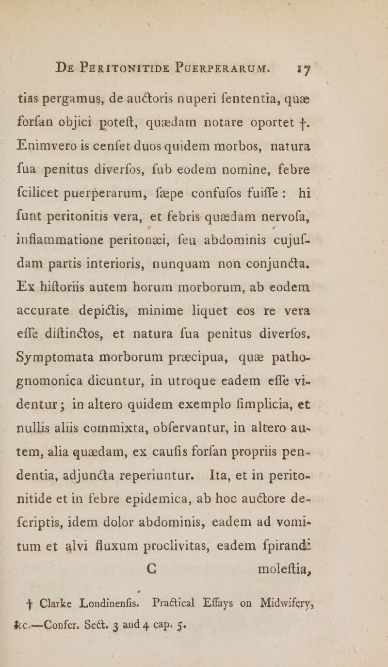 tias pergamus, de audloris nuperi fententia, quae forfan objici poteft, quaedam notare oportet Enimvero is cenfet duos quidem morbos, natura fua penitus diverfos, fub eodem nomine, febre fcilicet puerperarum, fepe confufos fuilTe : hi funt peritonitis vera, et febris quaedam nervofa, inflammatione peritonaei, feu abdominis cujuf- dam partis interioris, nunquam non conjunda. Ex hiftoriis autem horum morborum, ab eodem accurate depidis, minime liquet eos re vera efle diftindos, et natura fua penitus diverfos. Symptomata morborum praecipua, quae patho- gnomonica dicuntur, in utroque eadem efle vi¬ dentur; in altero quidem exemplo fimplicia, et nullis aliis commixta, obfervantur, in altero au¬ tem, alia quaedam, ex caulis forfan propriis pen¬ dentia, adjunda reperiuntur. Ita, et in perito¬ nitide et in febre epidemica, ab hoc audore de- feriptis, idem dolor abdominis, eadem ad vomi¬ tum et alvi fluxum proclivitas, eadem fpirandi C moleftia, f Clarke Londinenfis. Praftical ElTays on Midwifervj