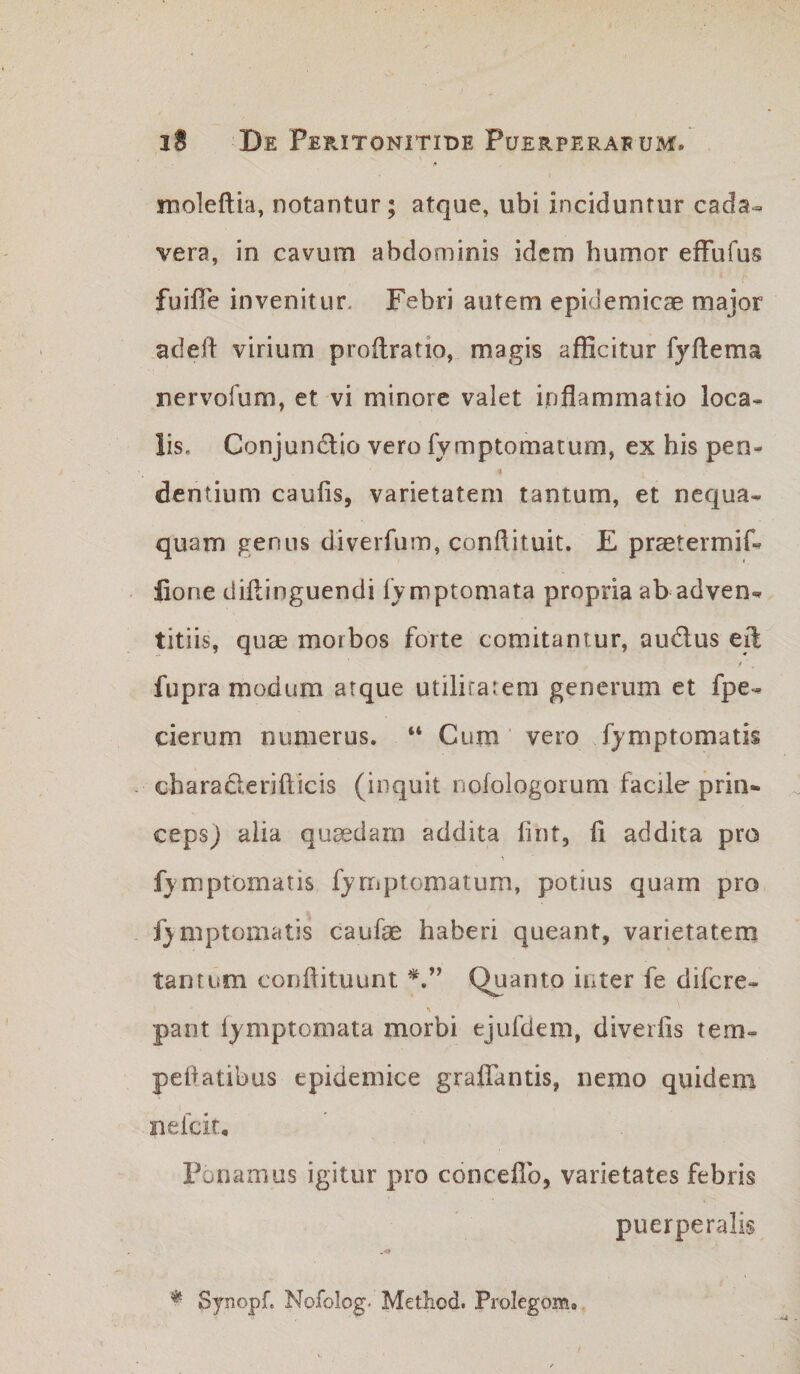 moleftia, notantur; atque, ubi inciduntur cada¬ vera, in cavum abdominis idem humor effufus ‘ r fuifie invenitur. Febri autem epidemicae major adefl: virium proilratio, magis afficitur fyftema nervofum, et vi minore valet inflammatio loca¬ lis. Conjundlio vero fymptomatum, ex his pen- i dentium caulis, varietatem tantum, et nequa¬ quam genus diverfuiT), conflituit. E praetermif- lione diflinguendi IVmptomata propria ab adven¬ titiis, quae morbos forte comitantur, audus eft fupra modum arque utilirarem generum et fpe- cierum numerus. “ Cum vero fymptomatis charaderifticis (inquit iiolologorum facile prin¬ ceps) alia quaedam addita lint, fi addita pro fymptomatis fyrriptomatum, potius quam pro fymptomatis caufae haberi queant, varietatem tantum coriftituunt Quanto inter fe difcre- pant lymptomata morbi ejufdem, diverlis tem- peflatibus epidemice graffantis, nemo quidem nefcit. Ponamus igitur pro conceflb, varietates febris puerperalis Synopf. Nofolog- Method. Prolegom.