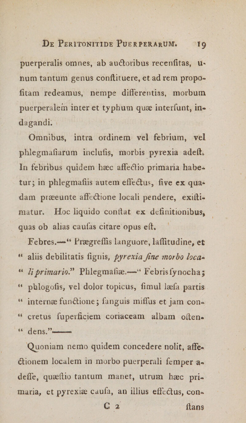 puerperalis omnes, ab audoribus recenfitas, \x- num tantum genus conftituere, et ad rem propo- fitam redeamus, nempe differentias, morbum puerperalem inter et typhum quae interfunt, in* dagandi. Omnibus, intra ordinem vel febrium, vel phlegmafiarum inclufis, morbis pyrexia adeft» In febribus quidem haec affedio primaria habe¬ tur; in phlegmafiis autem efFed;us, live cx qua* dam praeeunte affedlione locali pendere, exifti- matur. Hoc liquido condat ex definitionibus^ quas ob alias caufas citare opus ed* Febres.—Praegreffis languore, laffitudine^ et ** aliis debilitatis fignis, pyrexia fine morbo loca^ “ liprimarior Phlegmafiae.—Febris fynocha; phlogofis, vel dolor topicus, fimul laefa partis “ internce fundione; fanguis miffus et jam con- “ cretus fuperficiem coriaceam albam oflen- “ dens.*'-—— I Quoniam nemo quidem concedere nolit, affe- dionem localem in morbo puerperali femper a« deffe, quaedio tantum manet, utrum haec pri¬ maria, et pyrexiae caufa, an illius effedus, con- C 2 flans