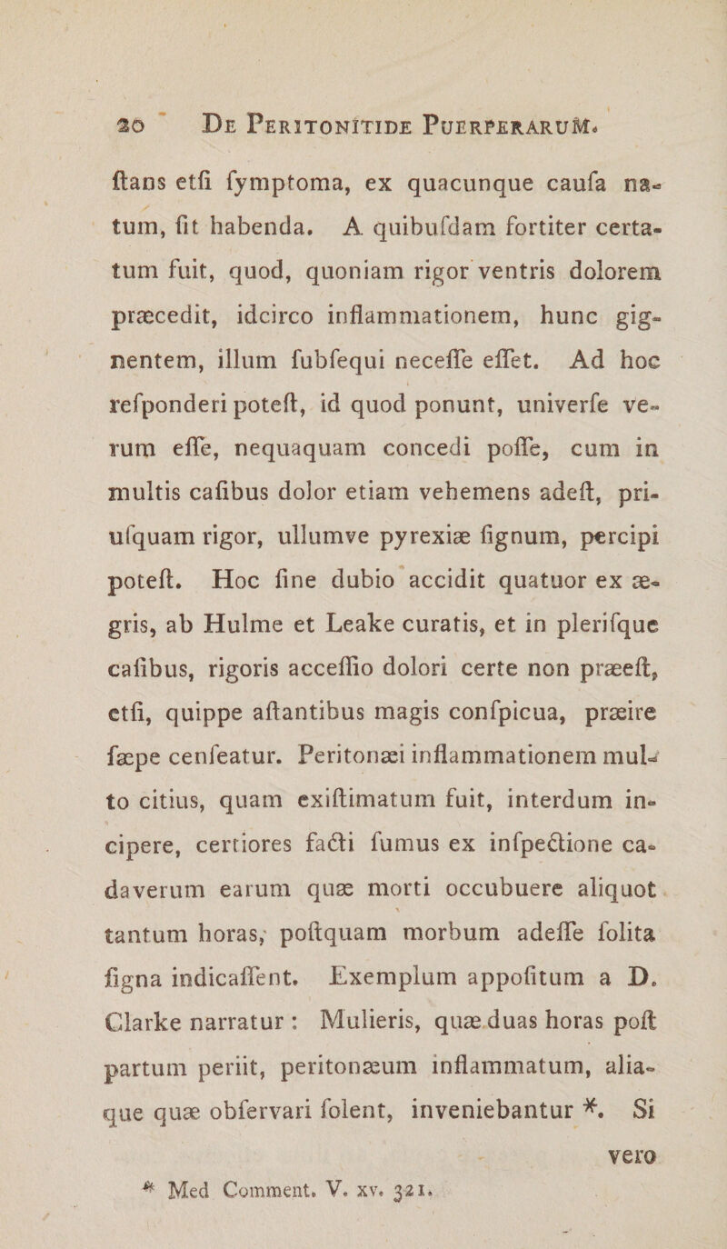 ftans etfi fymptoma, ex quacunque caufa na¬ tum, fit habenda. A quibufdam fortiter certa¬ tum fuit, quod, quoniam rigor ventris dolorem praecedit, idcirco inflammationem, hunc gig¬ nentem, illum fubfequi neceflTe eflet. Ad hoc refponderi potefl, id quod ponunt, univerfe ve¬ rum efle, nequaquam concedi pofle, cum in multis caflbus dolor etiam vehemens adeft, pri- ufquam rigor, ullumve pyrexiae fignum, percipi potefl. Hoc fine dubio accidit quatuor ex ae¬ gris, ab Hulme et Leake curatis, et in plerifque cafibus, rigoris acceflio dolori certe non praeeft, etfi, quippe aftantibus magis confpicua, praeire faepe cenfeatur. Peritonaei inflammationem mul¬ to citius, quam cxiftimatum fuit, interdum in¬ cipere, certiores faifli fumus ex infpedione ca¬ daverum earum qu^ morti occubuere aliquot tantum horas,' poftquam morbum adelfe folita figna iodicalfent. Exemplum appofitum a D, Clarke narratur : Mulieris, quae.duas horas poft partum periit, peritonaeum inflammatum, alia¬ que qu^ obfervari folent, inveniebantur Si vero ^ Med Comment. V. xv. 321.