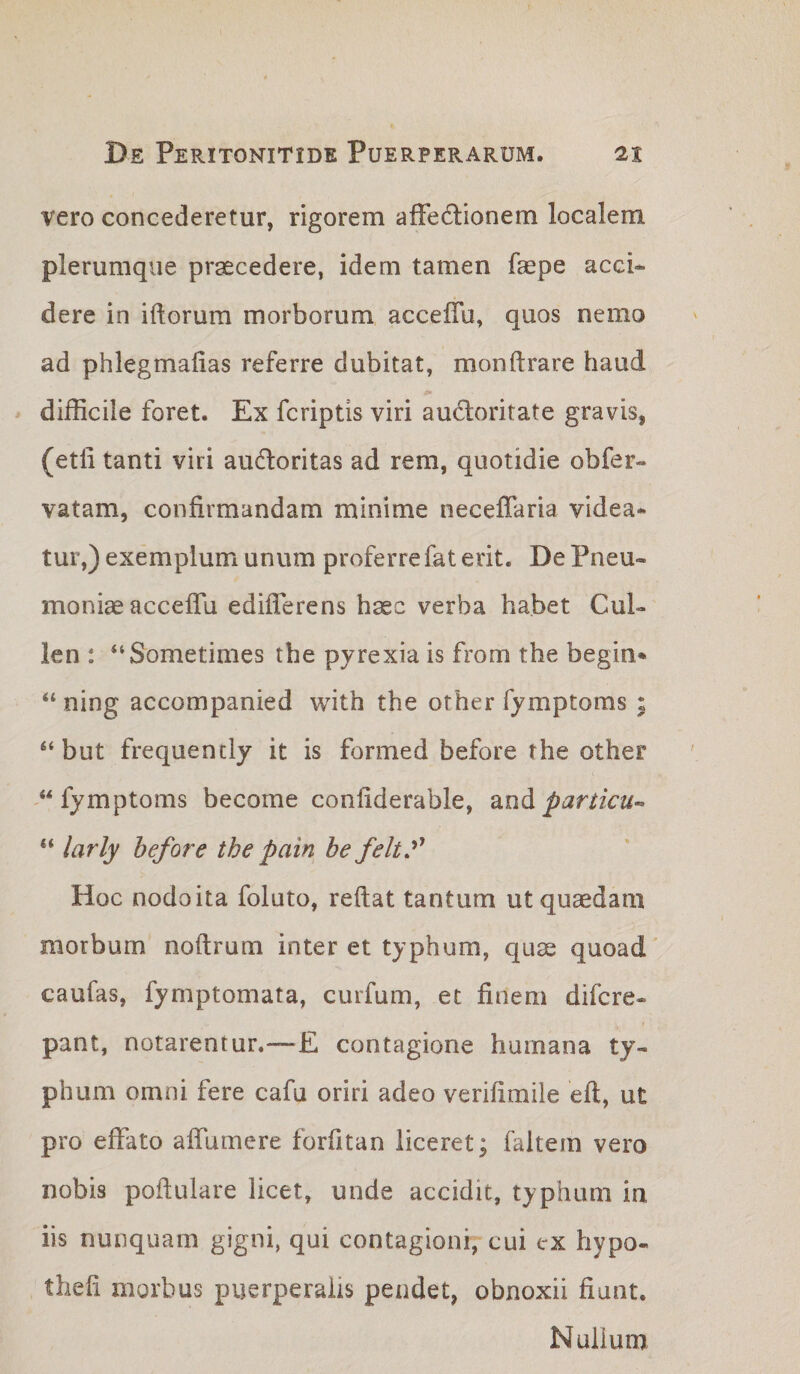 vero concederetur, rigorem afFedlionem localem plerumque praecedere, idem tamen faepe acci¬ dere in iftorum morborum acceflu, quos nemo ad phlegmalias referre dubitat, mondrare haud ^ difficile foret. Ex fcriptis viri au(5loritate gravis, (etli tanti viri audoritas ad rem, quotidie obfer- vatam, confirmandam minime neceffaria videa¬ tur,) exemplum unum proferre fat erit. De Pneu¬ moniae accefTu edifferens haec verba habet Cui- len : “Sometimes the pyrexia is from the begin» “ ning accompanied with the other fymptoms ; ‘‘ but frequently it is formed before the other -‘^fymptoms become confiderable, particu-- “ larly hefore the pain be feltf Hoc nodoita foluto, reflat tantum ut quaedam morbum noftrum inter et typhum, quae quoad' caufas, fymptomata, curfum, et finem difcre- pant, notarentur,—E contagione humana ty¬ phum omni fere cafu oriri adeo verifimile eft, ut pro effato affumere forfitan liceret; faltem vero nobis pofiulare licet, unde accidit, typhum ia iis nunquam gigni, qui contagioni, cui ex hypo- thefi morbus puerperalis pendet, obnoxii fiunt. Nullum