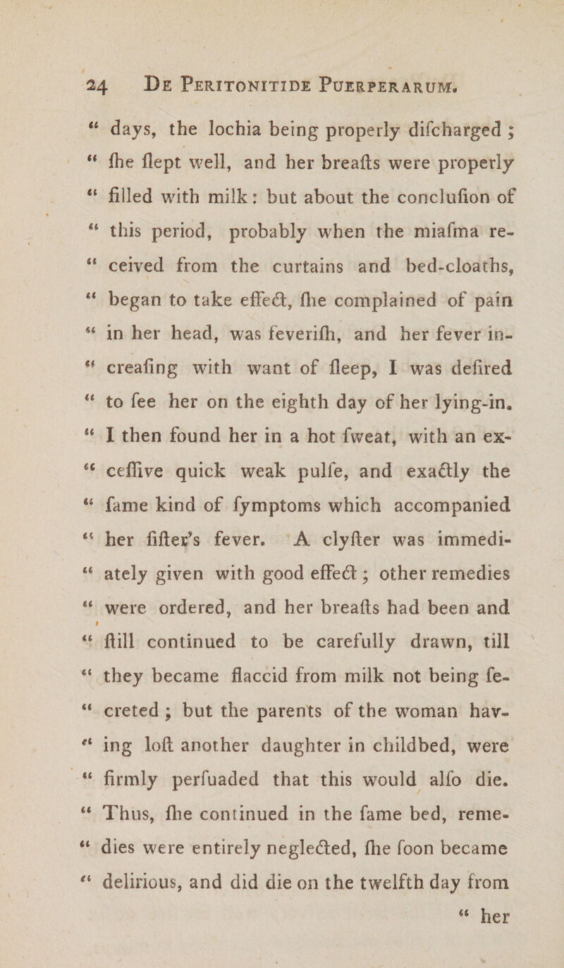 / 24 Peritonitide Puerperarum. “ days, the lochia being properly difcharged ; fhe flept well, and her breafts were properly ‘‘ filled with milk: but about the conclufion of ** this period, probably when the miafma re- “ ceived from ithe curtains and bed-cloaths, began to take elFed, flie complained of pain in her head, was feverifh, and her fever in- creafing with want of lleep, I was deiired ** to fee her on the eighth day of her lying-in. “ I then found her in a hot fweat, with an ex- ceffive quick weak pulfe, and exadlly the “ fame kind of fymptoms which accompanied her fiftefs fever. A clyfler was immedi- “ ately given with good effedt; other remedies were ordered, and her breafts had been and “ ftill continued to be carefully drawn, till they became flaccid from milk not being fe- “ creted ; but the parents of the woman hav- ing loft another daughter in childbed, were “ firmly perfuaded that this would alfo die. “ Thus, flie continued in the fame bed, reme- “ dies were entirely negleded, fhe foon became delirious, and did die on the twelfth day from “ her