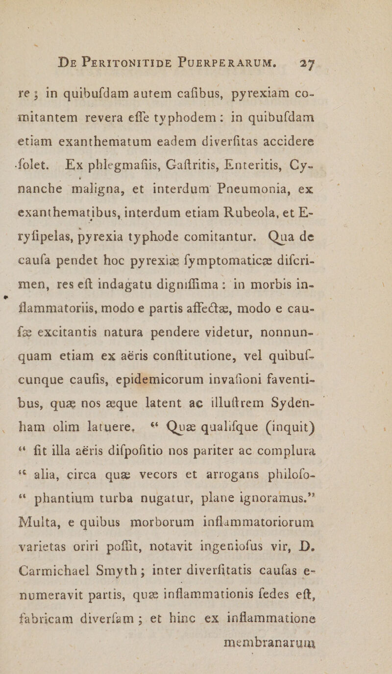 re - in quibufdam autem cafibus, pyrexiam co¬ mitantem revera elTe typhodem: in quibufdam etiam exanthematum eadem diverfitas accidere •folet. Ex phlegmaliis, Gaftritis, Enteritis, Cy- nanche maligna, et interdum Pneumonia, ex exanthematibus, interdum etiam Rubeola, et E~ rylipelas, pyrexia typhode comitantur. Qua de caufa pendet hoc pyrexia fymptomaticae diferi- men, res eft indagatu digniffima : in morbis in¬ flammatoriis, modo e partis afledse, modo e cau- fss excitantis natura pendere videtur, nonnun- quam etiarn ex aeris conftitutione, vel quibuf^ cunque caulis, epidemicorum invaiioni faventi¬ bus, quae nos aeque latent ac illuftrem Sydefl- ham olim latuere, Quae qualifque (Inquit) “ fit illa aeris difpofitio nos pariter ac complura alia, circa quae vecors et arrogans philofo- “ phantium turba nugatur, plane ignoramus.’* Multa, e quibus morborum inflammatoriorum varietas oriri poffit, notavit ingeniofus vir, D. Carmichael Smyth; inter diverfitatis caufas e- numeravit partis, qnse inflammationis fedes eft, fabricam diverfam ; et hinc ex inflammatione membranarum