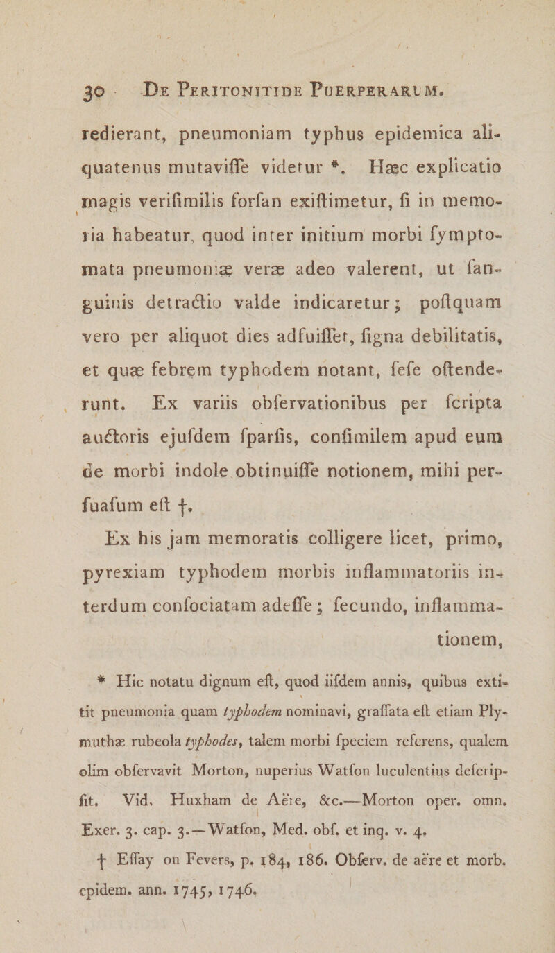 redierant, pneumoniam typhus epidemica ali¬ quatenus mutavifle videtur Haec explicatio magis verifimilis forfan exiftimetur, fi in memo¬ ria habeatur, quod inter initium morbi fjmpto- niata pneumonia? verae adeo valerent, ut Tan- guinis detradlio valde indicaretur; pofiquam vero per aliquot dies adfuifiTer, figna debilitatis, et quae febrem typhodera notant, fefe oftende- , runt. Ex variis obfervationibus per fcripta au6loris ejufdem fparfis, confimilem apud eum de morbi indole obtinuiffe notionem, mihi per- fuafum eft Ex his jam memoratis colligere licet, primo, pyrexiam typhodem morbis inflammatoriis in^ terdum confociatam adefle; fecundo, inflamma¬ tionem, * Hic notatu dignum ell, quod iifdem annis, quibus exti- tit pneumonia quam typhodem nominavi, gi aflata eft etiam Ply- muthse rubeola typhodes, talem morbi fpeciem referens, qualem olim obfervavit Morton, nuperius Watfon luculentius defcrip- fit. Vid, Huxham de Aeie, &amp;c.—Morton oper. omn. Exer. 3. cap. 3.—Watfon, Med. obf. et inq. v. 4. •j- Effay on Fevers, p, 184, 186. Obferv. de aere et morb. epidem. ann. 1745, 1746, I