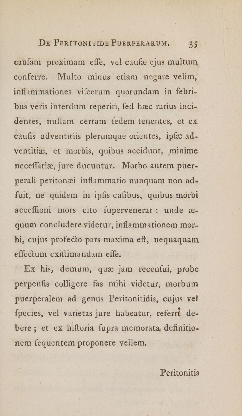 caufam proximam efle, vel caufe'ejas multum conferre. Multo minus etiam negare velim, inflammationes vifcerum quorundam in febri¬ bus veris interdum reperiri, fed hsec rarius inci¬ dentes, nullam certam fedem tenentes, et ex caulis adventitiis plerumque orientes, ipfe ad¬ ventitia, et morbis, quibus accidunt, minime neceffariae, jure ducuntur. Morbo autem puer¬ perali peritonaei inflammatio nunquam non ad¬ fuit, ne quidem in iplis cafibus, quibus morbi acceflioni mors cito fupervenerat : unde ae¬ quum concludere videtur, inflammationem mor¬ bi, cujus profedlo pars maxima efl, nequaquam effedum exiflimandam elTe, Ex his, demum, quse jam recenfui, probe perpenfis colligere fas mihi videtur, morbum puerperalem ad genus Peritonitidis, cujus vel fpecies, vel varietas jure habeatur, referri de- * bere; et ex hifloria fupra memorata, definitio¬ nem fequentem proponere veliem. Peritonitis