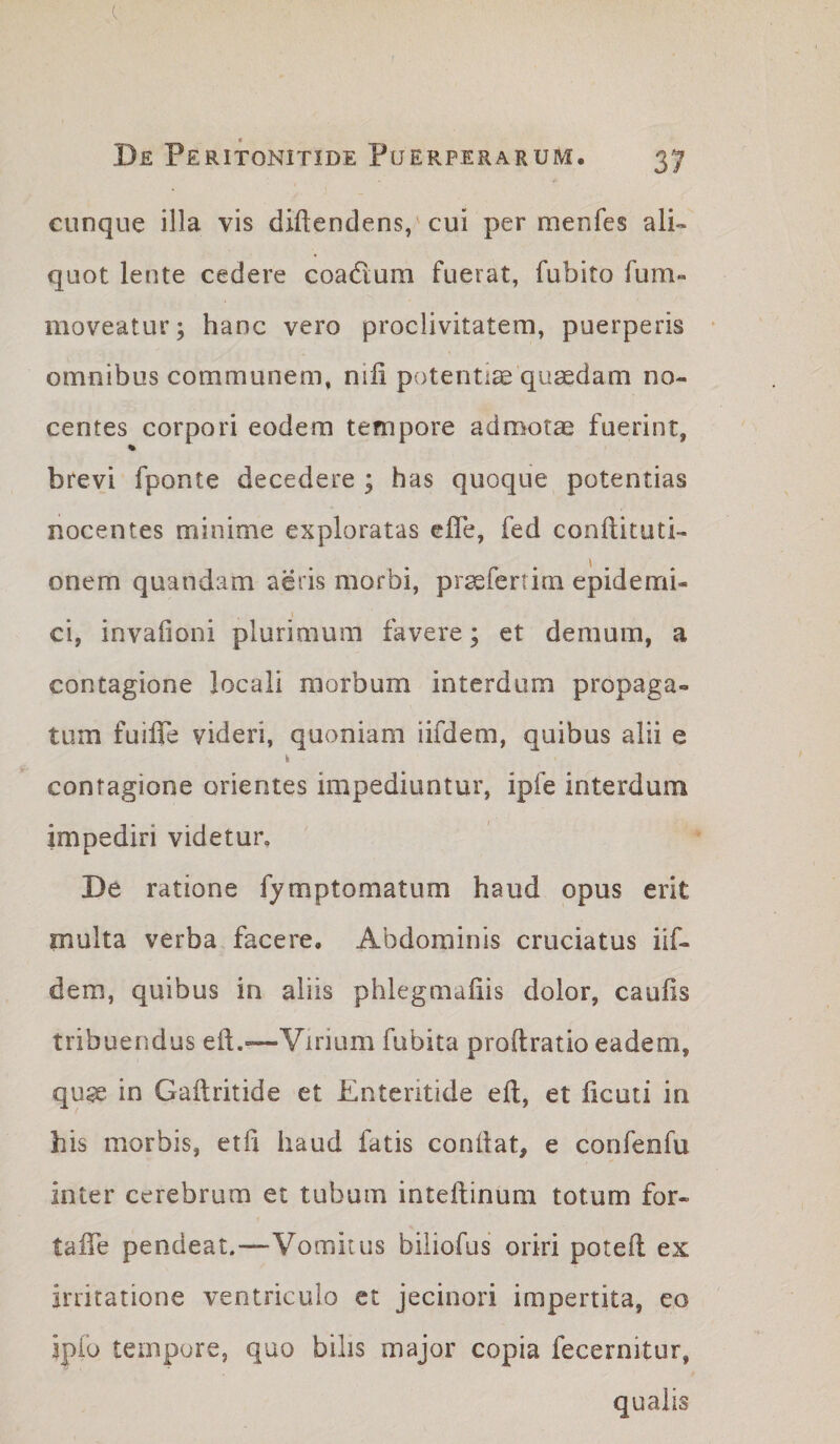 —^ • De Peritonitide Puerperarum. 37 cunque illa vis diftendens/cui per menfes ali¬ quot lente cedere coadum fuerat, fubito furn- moveatur; hanc vero proclivitatem, puerperis omnibus communem, nifi potentia quaedam no¬ centes corpori eodem tempore admotae fuerint, brevi fponte decedere ; has quoque potentias nocentes minime exploratas ehe, fed conflituti- onem quandam aeris morbi, praefertim epidemi¬ ci, invafioni plurimum favere; et demum, a contagione locali morbum interdum propaga¬ tum fuilTe videri, quoniam iifdem, quibus alii e contagione orientes impediuntur, ipfe interdum impediri videtur. De ratione fymptomatum haud opus erit multa verba facere. Abdominis cruciatus iif¬ dem, quibus in aliis phlegmaliis dolor, caulis tribuendus ell.—Virium fubita proftratio eadem, quse in Galtritide et Enteritide ell, et licuti in his morbis, eth haud fatis conllat, e confenfu inter cerebrum et tubum inteftinum totum for- talTe pendeat.—Vomitus biliofus oriri potell ex irritatione ventriculo et jecinori impertita, eo ipfo tempore, quo bilis major copia fecernitur, qualis