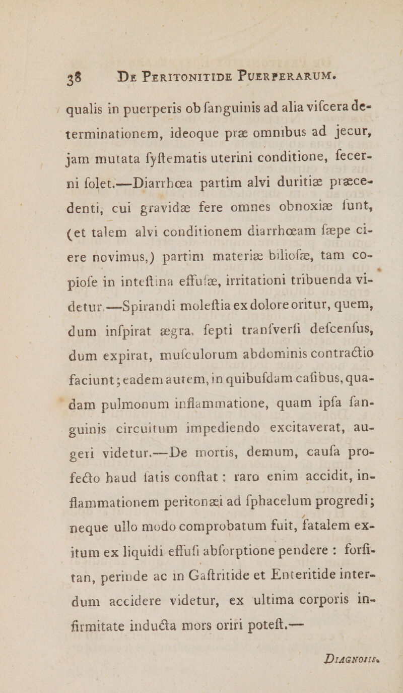 / qualis in puerperis obfanguinis ad alia vifcera de¬ terminationem, ideoque prse omnibus ad jecur, jam mutata fyftematis uterini conditione, fecer- ni folet.—Diarrhoea partim alvi duritiae praece¬ denti, cui gravidas fere omnes obnoxiae lunt^ (et talem alvi conditionem diarrhoeam faepe ci¬ ere novimus,) partim materiae biliofe, tam co- pioie in intcliina eifulae, irritationi tribuenda vi¬ detur,—Spirandi moleftia ex dolore oritur, quem, dum infpirat aegra, fepti tranfverfi defcenfus, dum expirat, mufculorum abdominis contradtio faciunt; eadem autem, in quibufdam calibus, qua¬ dam pulmonum inflammatione, quam ipfa fan- guinis circuitum impediendo excitaverat, au¬ geri videtur.—De mortis, demum, caufa pro- fedo haud latis condat: raro enim accidit, in¬ flammationem peritonaei ad fphacelum progredi; neque ullo modo comprobatum fuit, fatalem ex¬ itum ex liquidi effufi abforptione pendere : forfi- tan, perinde ac in Gaflritide et Enteritide inter¬ dum accidere videtur, ex ultima corporis in¬ firmitate induda mors oriri poteft.— Diagnosis^