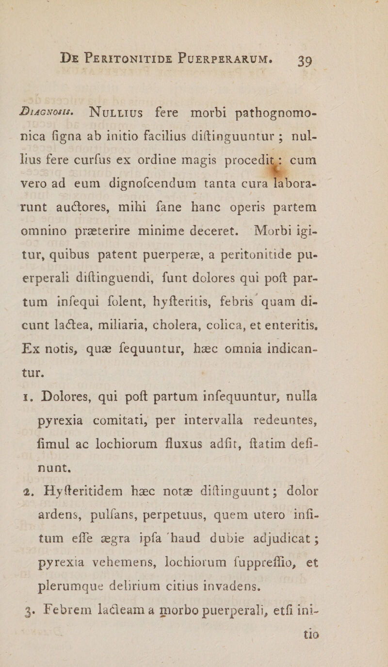 Diagnosis, Nullius fere morbi pathognomo- nica figna ab initio facilius diftinguuntur ; nul¬ lius fere curfus ex ordine magis procedit: cum vero ad eum dignorcendum tanta cura labora¬ runt audlores, mihi fane hanc operis partem omnino praeterire minime deceret. Morbi igi¬ tur, quibus patent puerperae, a peritonitide pu¬ erperali diftinguendi, funt dolores qui poil par¬ tum infequi folent, hylleritis, febris quam di¬ cunt la^lea, miliaria, cholera, colica, et enteritis. Ex notis, quae fequuntur, haec omnia indican¬ tur. I. Dolores, qui poft partum infequuntur, nulla pyrexia comitati, per intervalla redeuntes, limul ac lochiorum fluxus adfir, flatim deli¬ nunt. Hyfleritidem haec notae diflinguunt; dolor ardens, pulfans, perpetuus, quem utero infl- tum efle aegra ipfa 'haud dubie adjudicat; pyrexia vehemens, lochiorum fuppreflTio, et plerumque delirium citius invadens. 3. Febrem kcleama morbo puerperali, etfi ini¬ tio