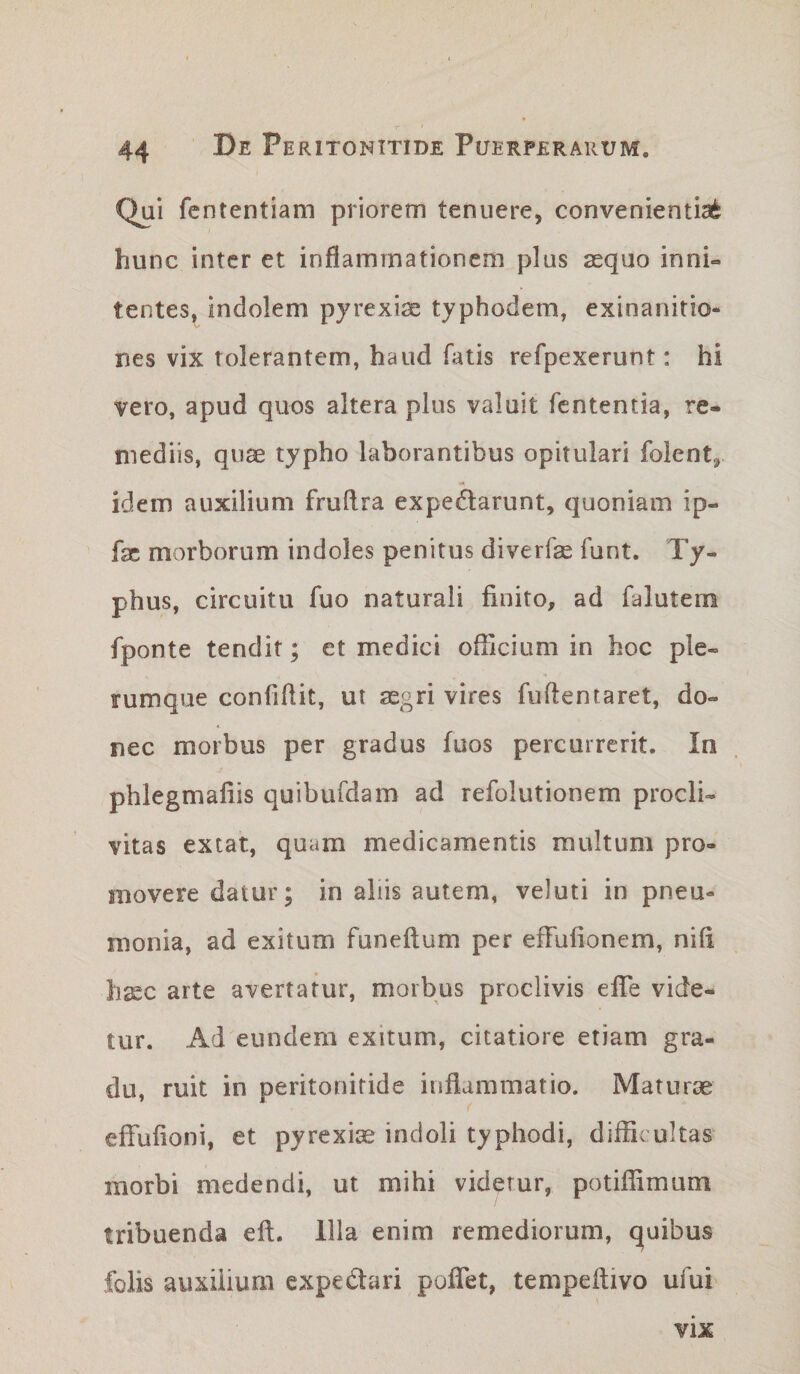 Qui fententiam priorem tenuere, convenientia^ hunc inter et inflammationem plus asquo inni- tentes, indolem pyrexise typhodem, exinanitio¬ nes vix tolerantem, haud fatis refpexerunt: hi vero, apud quos altera plus valuit fententia, re¬ mediis, qiise typho laborantibus opitulari folent,. idem auxilium fruftra expedarunt, quoniam ip- fsc morborum indoles penitus diverfge funt. Ty¬ phus, circuitu fuo naturali finito, ad falutem fponte tendit; et medici officium in hoc ple¬ rumque confiftit, ui segri vires fiiftentaret, do¬ nec morbus per gradus fuos percurrerit. In phlegmafiis quibufdam ad refolutionem procli¬ vitas extat, quam medicamentis multum pro¬ movere datur; in aliis autem, veJuti in pneu¬ monia, ad exitum funeftum per effufionem, nifi h^c arte avertatur, morbus proclivis efle vide¬ tur. Ad eundem exitum, citatiore etiam gra¬ du, ruit in peritonitide inflammatio. Maturae effufioni, et pyrexiae indoli typhodi, difficultas morbi medendi, ut mihi videtur, potiffimum tribuenda eft. Illa enim remediorum, quibus folis auxilium expedari poflet, tempeflivo ufui VIX