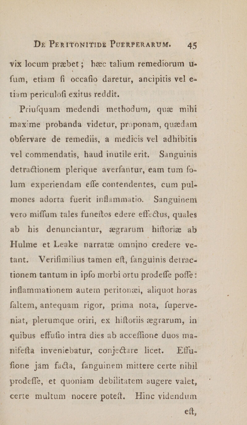 vix locum praebet; haec talium remediorum u-* fum, etiam fi occafio daretur, ancipitis vel tiam periculofi exitus reddit. Priufquam medendi methodum^ quae mihi maxime probanda videtur, proponam, quaedam obfervare de remediis, a medicis vel adhibitis vel commendatis, haud inutile erit. Sanguinis detradlionem plerique averfantur, eam tum fo- lum experiendam efle contendentes, cum pul¬ mones adorta fuerit inflammatio. Sanguinem vero miflTum tales funeitos edere efFe&lt;5lus, quales ab his denunciantur, aegrarum hifiorige ab Hulme et Leake narratae omnino credere ve¬ tant. Verifimiiius tamen eft, fanguinis detrac¬ tionem tantum in ipfo morbi ortu prodeflTe poiTe: inflammationem autem peritoiisei, aliquot horas faltem, antequam rigor, prima nota, fuperve- niat, plerumque oriri, ex hiftoriis aegrarum, ia quibus effufio intra dies ab accefiione duos ma- nifeita inveniebatur, conjedlare licet. Effu- fione jam fadla, fanguinem mittere certe nihil prodefle, et quoniam debilitatem augere valet, certe multum nocere poteft. Hinc videndum efi,