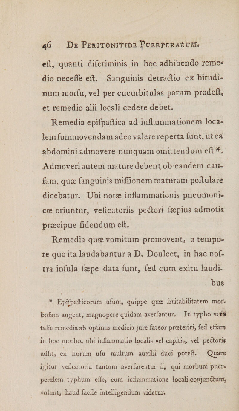 cfl, quanti difcriminis in hoc adhibendo reme® dio neceffe eft» Sanguinis detracflio ex hirudi¬ num morfu, vel per cucurbitulas parum prodeft, et remedio alii locali cedere debet. Remedia epifpaftica ad inflammationem loca¬ lem fummovendam adeo valere reperta funt, ut ea abdomini admovere nunquam omittendum eft*. Admoveri autem mature debent ob eandem cau- fam, quse fanguinis mlflionem maturam poflulare dicebatur. Ubi notas inflammationis pneumoni¬ cae oriuntur, veficatoriis pedlori fepius admotis praecipue fidendum eft. Remedia quas vomitum promovent, a tempo¬ re quo ita laudabantur a D. Doulcet, in hac nof- tra infula faspe data funt, fed cum exitu laudi- . bus i * Epifpafticorum ufum, quippe quas irritabilitatem mof- bofam augent, magnopere quidam avedantur. In typho vet^ talia remedia ab optimis medicis jure fateor prseteriri, fed etiam in hoc morbo, ubi inflammatio localis vel capitis, vel peftoris adfit, ex horum ufu multum auxilii duci poteft. Quare jgitur veficatoria tantum averfarentur ii, qui morbum puer¬ peralem typhum efle, cum inflammatione locali conjundlum, volunt, haud facile intelligendum videtur.