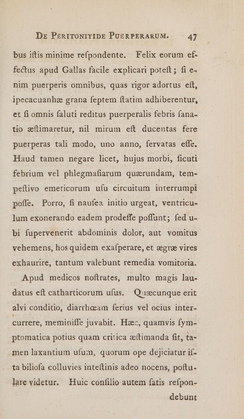 bus iftis minime refpondente. Felix eorum ef^ fedus apud Gallas facile explicari poteft; fi e-^ nim puerperis omnibus, quas rigor adortus eft, ipecacuanhse grana feptem ftatim adhiberentur, ct fi omnis faluti reditus puerperalis febris fana- tio asftimaretur, nil mirum eft ducentas fere puerperas tali modo, uno anno, fervatas efle. Haud tamen negare licet, hujus morbi, ficuti febrium vel phlegmafiarum quasrundam, tem- f peftivo emeticorum ufu circuitum interrumpi pofle. Porro, fi naufea initio urgeat, ventricu¬ lum exonerando eadem prodeffe poflunt; fed u- bi fupervenerit abdominis dolor, aut vomitus vehemens, hos quidem exafperare, et aegrae vires exhaurire, tantum valebunt remedia vomitoria. Apud medicos noftrates, multo magis lau¬ datus eft catharticorum ufus. Quaecunque erit alvi conditio, diarrhoeam ferius vel ocius inter- • currere, meminiffe juvabit. Hsec, quamvis fym- ptomatica potius quam critica aeftimanda fit, ta« men laxantium ufum, quorum ope dejiciatur if- tabiliofa colluvies inteftinis adeo nocens, poftu- lare videtur. Huic confilio autem fatis refpon- debunt