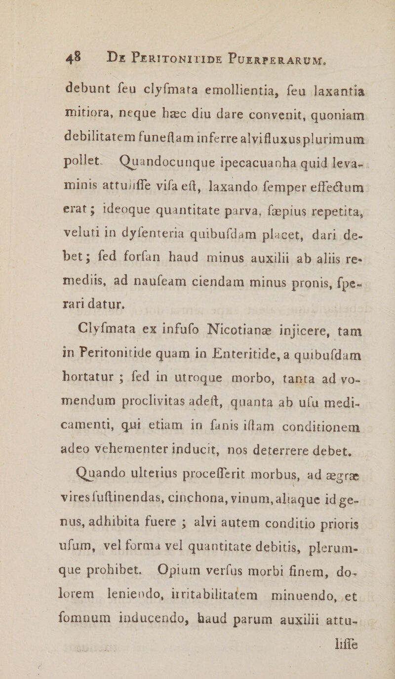 debunt feu clyfmara emollientia, feu laxantia mitiora, neque haec diu dare convenit, quoniam debilitatem funeflam inferre alvifluxusplurimum pollet.. Quandocunque ipecacuanha quid leva¬ minis attuiifle vifaeft, laxando femper effedlum erat; ideoque quantitate parva, faspius repetita, veluti in dylenteria quibufdam placet, dari de¬ bet; fed forfan haud minus auxilii ab aliis re* mediis, ad naufeam ciendam minus pronis, fpe- rari datur. Clyfmata ex infufo Nicotianse injicere, tam in Peritonitide quam in Enteritide, a quibufdam hortatur ; fed in utroque morbo, tanta ad vo¬ mendum proclivitas adeft, quanta ab ufu medi¬ camenti, qui etiam in fanis iflam conditionem adeo vehementer inducit, nos deterrere debet. Quando ulterius proceflerit morbus, ad aegr® viresfuftinendas, cinchona, vinum, ahaquc id ge¬ nus, adhibita fuere ; alvi autem conditio prioris ufum, vel forma vel quantitate debitis, plerum- que prohibet. Opium verfus morbi finem, do¬ lorem leniendo, irritabilitatem minuendo, et fomnum inducendo, haud parum auxilii attu- lilie