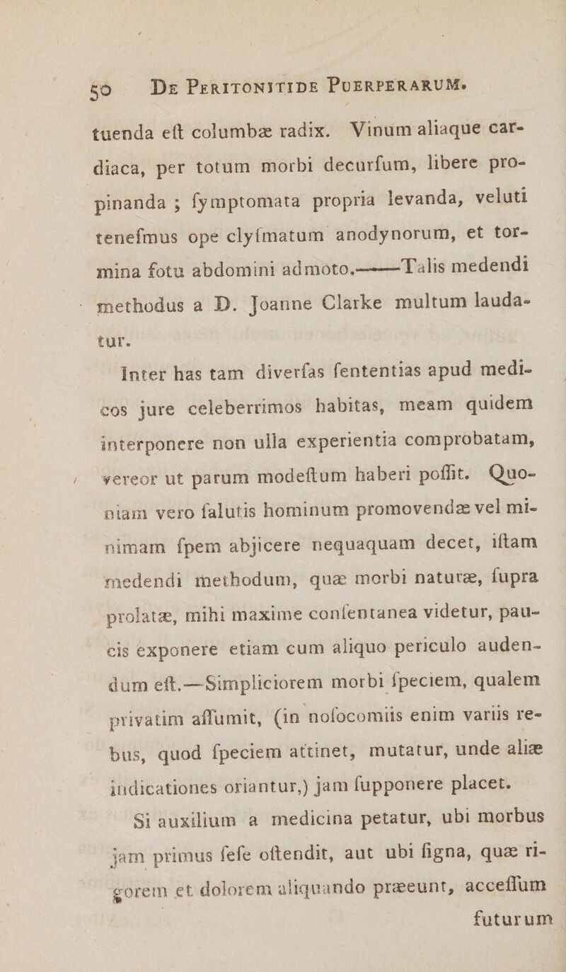 tuenda eft columbae radix. Vinum aliaque car¬ diaca, per totum morbi decurfum, libere pro¬ pinanda ; Tymptomata propria levanda, veluti tenefmus ope clylmatum anodynorum, et tor¬ mina fotu abdomini admoto.-Talis medendi methodus a D. Joanne Clarke multum lauda¬ tur. inter has tam diverfas fententias apud medi¬ cos jure celeberrimos habitas, meam quidem interponere non ulla experientia comprobatam, vereor ut parum modeftum haberi poflit. Qno*” mani vero ialutis hominum promovendas vel mi¬ nimam fpem abjicere nequaquam decet, iftam medendi methodum, quae morbi naturae, iupra prolatae, mihi maxime confentanea videtur, pau¬ cis exponere etiam cum aliquo periculo auden¬ dum eft,—Simpliciorem morbi fpeciem, qualem privatim alTumit, (in nolbcomiis enim variis re¬ bus, quod fpeciem attinet, mutatur, unde aliae indicationes oriantur,) jam fupponere placet. Si auxilium a medicina petatur, ubi morbus jam primus fefe ollendit, aut ubi figna, quas ri¬ gorem ct. dolorem aliquando praeeunt, accellum futurum