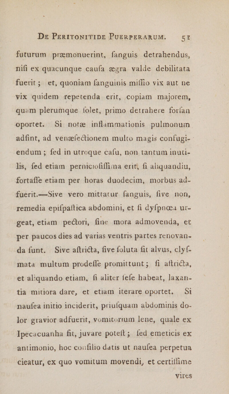 futurum prasmonuerint» fanguis detrahendus, nifi ex quacunque caufa aegra valde debilitata fuerit; et, quoniam fanguinis miffio vix aut ne vix quidem repetenda erit, copiam majorem, quam plerumque folet, primo detrahere forlan oportet. Si notas inflammationis pulmonum adfint, ad venasfedionem mulco magis confugi¬ endum ; fed in utroque cafu, non tantum inuti- lis, fed etiam pernicioliflima erit, fi aliquandiu, fortaflTe etiam per horas duodecim, morbus ad¬ fuerit.—Sive vero mittatur fanguis, fi ve non, remedia epifpaflica abdomini, et fi dyfpnoea ur¬ geat, etiam pedori, fine mora admovenda, et per paucos dies ad varias ventris partes renovan¬ da funt. Sive aftrida, five foluta fit alvus, clyf- mata multum prodefle promittunt; fi aflrida, et aliquando etiam, fi aliter fefe habeat, laxan¬ tia mitiora dare, et etiam iterare oportet. Si naufea initio inciderit, priufquam abdominis do¬ lor gravior adfuerit, vomitonum lene, quale ex Ipecacuanha fit, juvare potell; fed emeticis ex antimonio, hoc confilio datis ut naufea perpetua cieatur, ex quo vomitum movendi^ et certililme vires